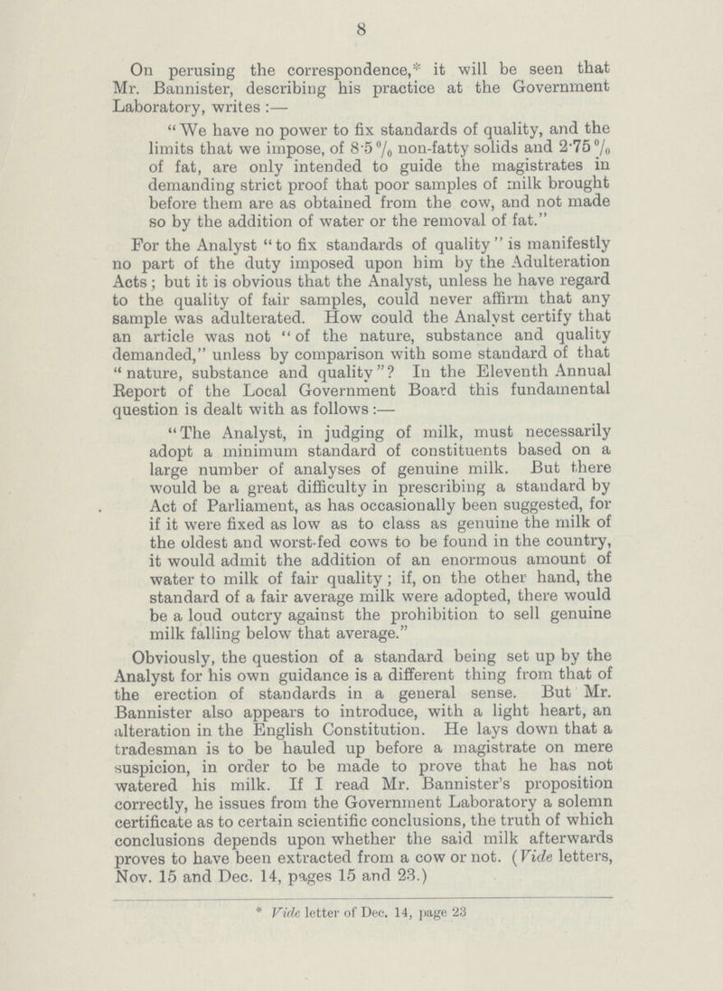 8 On perusing the correspondence,* it will be seen that Mr. Bannister, describing his practice at the Government Laboratory, writes:— We have no power to fix standards of quality, and the limits that we impose, of 8.5% non-fatty solids and 2.75% of fat, are only intended to guide the magistrates in demanding strict proof that poor samples of milk brought before them are as obtained from the cow, and not made so by the addition of water or the removal of fat. For the Analyst to fix standards of quality is manifestly no part of the duty imposed upon him by the Adulteration Acts; but it is obvious that the Analyst, unless he have regard to the quality of fair samples, could never affirm that any sample was adulterated. How could the Analyst certify that an article was not of the nature, substance and quality demanded, unless by comparison with some standard of that nature, substance and quality? In the Eleventh Annual Report of the Local Government Board this fundamental question is dealt with as follows:— The Analyst, in judging of milk, must necessarily adopt a minimum standard of constituents based on a large number of analyses of genuine milk. But there would be a great difficulty in prescribing a standard by Act of Parliament, as has occasionally been suggested, for if it were fixed as low as to class as genuine the milk of the oldest and worst-fed cows to be found in the country, it would admit the addition of an enormous amount of water to milk of fair quality; if, on the other hand, the standard of a fair average milk were adopted, there would be a loud outcry against the prohibition to sell genuine milk falling below that average. Obviously, the question of a standard being set up by the Analyst for his own guidance is a different thing from that of the erection of standards in a general sense. But Mr. Bannister also appears to introduce, with a light heart, an alteration in the English Constitution. He lays down that a tradesman is to be hauled up before a magistrate on mere suspicion, in order to be made to prove that he has not watered his milk. If I read Mr. Bannister's proposition correctly, he issues from the Government Laboratory a solemn certificate as to certain scientific conclusions, the truth of which conclusions depends upon whether the said milk afterwards proves to have been extracted from a cow or not. (Vide letters, Nov. 15 and Dec. 14, pages 15 and 23.) * Vide letter of Dec. 14, page 23