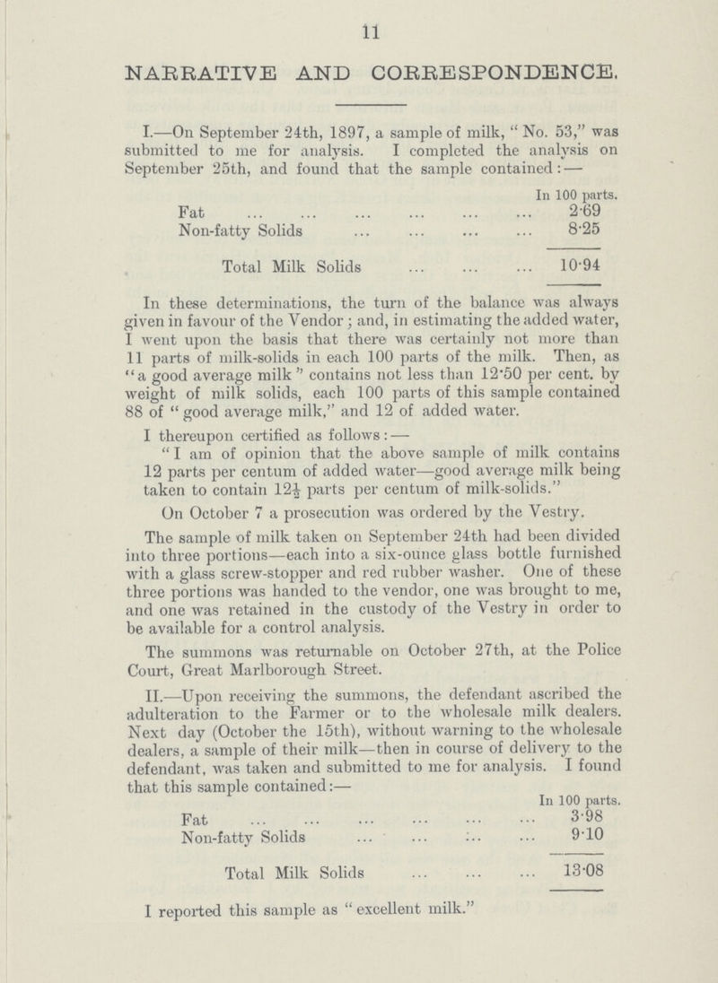 11 NARRATIVE AND CORRESPONDENCE. I.—On September 24th, 1897, a sample of milk, No. 53, was submitted to me for analysis. I completed the analysis on September 25th, and found that the sample contained:— In 100 parts. Fat 2.69 Non-fatty Solids 8.25 Total Milk Solids 10.94 In these determinations, the turn of the balance was always given in favour of the Vendor; and, in estimating the added water, I went upon the basis that there was certainly not more than 11 parts of milk-solids in each 100 parts of the milk. Then, as a good average milk contains not less than 12.50 per cent. by weight of milk solids, each 100 parts of this sample contained 88 of good average milk,'' and 12 of added water. I thereupon certified as follows:— I am of opinion that the above sample of milk contains 12 parts per centum of added water—good average milk being taken to contain 12½ parts per centum of milk-solids. On October 7 a prosecution was ordered by the Vestry. The sample of milk taken on September 24th had been divided into three portions—each into a six-ounce glass bottle furnished with a glass screw-stopper and red rubber washer. One of these three portions was handed to the vendor, one was brought to me, and one was retained in the custody of the Vestry in order to be available for a control analysis. The summons was returnable on October 27th, at the Police Court, Great Marlborough Street. II.—Upon receiving the summons, the defendant ascribed the adulteration to the Farmer or to the wholesale milk dealers. Next day (October the 15th), without warning to the wholesale dealers, a sample of their milk—then in course of delivery to the defendant, was taken and submitted to me for analysis. I found that this sample contained:— In 100 parts. Fat 3.98 Non-fatty Solids 9.10 Total Milk Solids 13.08 I reported this sample as excellent milk.