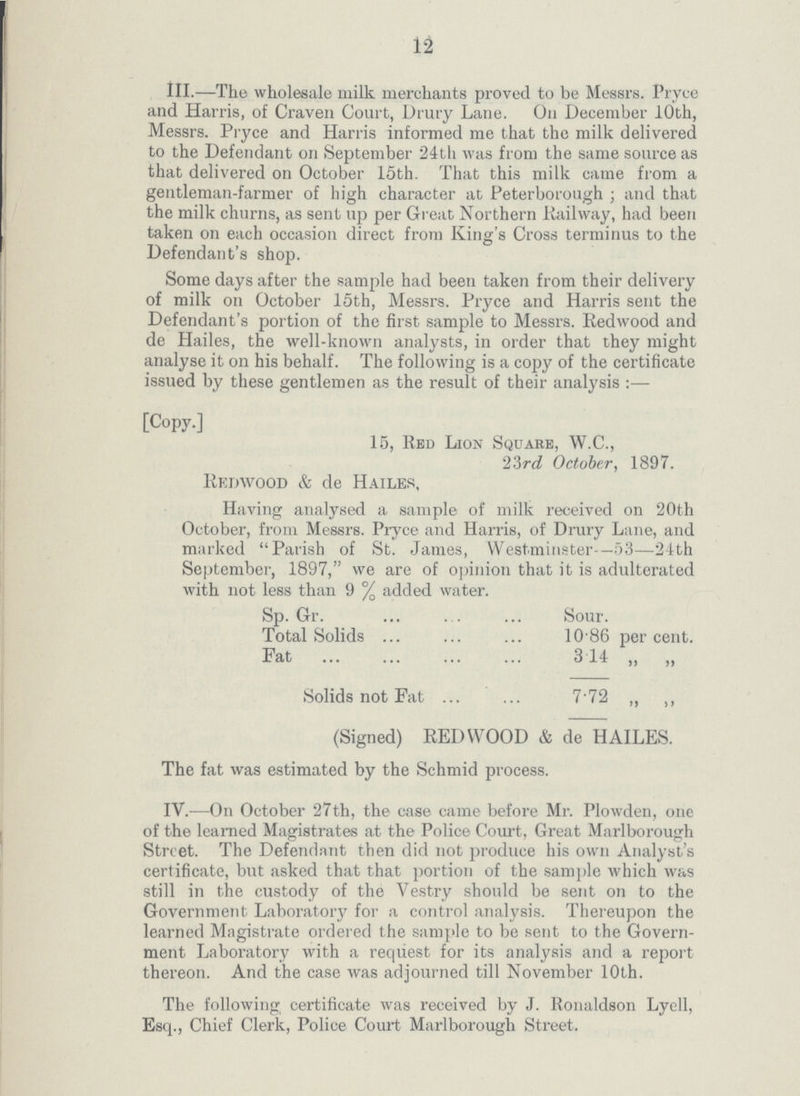 12 III.—The wholesale milk merchants proved to be Messrs. Pryce and Harris, of Craven Court, Drury Lane. On December 10th, Messrs. Pryce and Harris informed me that the milk delivered to the Defendant on September 24th was from the same source as that delivered on October 15th. That this milk came from a gentleman-farmer of high character at Peterborough; and that the milk churns, as sent up per Great Northern Railway, had been taken on each occasion direct from King's Cross terminus to the Defendant's shop. Some days after the sample had been taken from their delivery of milk on October 15th, Messrs. Pryce and Harris sent the Defendant's portion of the first sample to Messrs. Redwood and de Hailes, the well-known analysts, in order that they might analyse it on his behalf. The following is a copy of the certificate issued by these gentlemen as the result of their analysis :— [Copy.] 15, Red Lion Square, W.C., 23rd October, 1897. Eedwood & de Hailes, Having analysed a sample of milk received on 20th October, from Messrs. Pryce and Harris, of Drury Lane, and marked Parish of St. James, Westminster—53—24th September, 1897, we are of opinion that it is adulterated with not less than 9 % added water. Sp. Gr. Sour. Total Solids 10.86 percent. Fat 314 „ „ Solids not Fat 7'72 ,, ,, (Signed) REDWOOD & de HAILES. The fat was estimated by the Schmid process. IV.—On October 27th, the case came before Mr. Plowden, one of the learned Magistrates at the Police Court, Great Marlborough Street. The Defendant then did not produce his own Analyst's certificate, but asked that that portion of the sample which was still in the custody of the Vestry should be sent on to the Government Laboratory for a control analysis. Thereupon the learned Magistrate ordered the sample to be sent to the Govern ment Laboratory with a request for its analysis and a report thereon. And the case was adjourned till November 10th. The following certificate was received by J. Ronaldson Lyell, Esq., Chief Clerk, Police Court Marlborough Street.