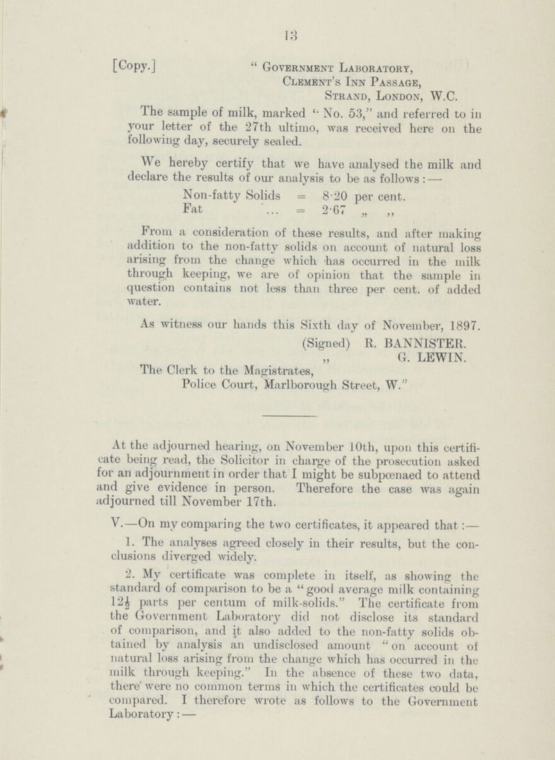 13 [Copy.] Government Laboratory, Clement's Inn Passage, Strand, London, W.C. The sample of milk, marked No. 53, and referred to in your letter of the 27th ultimo, was received here on the following day, securely sealed. We hereby certify that we have analysed the milk and declare the results of our analysis to be as follows:— Non-fatty Solids = 8.20 percent. Fat = 2.67 „ ,, From a consideration of these results, and after making addition to the non-fatty solids on account of natural loss arising from the change which has occurred in the milk through keeping, we are of opinion that the sample in question contains not less than three percent. of added water. As witness our hands this Sixth day of November, 1897. (Signed) R. BANNISTER. G. LEWIN. The Clerk to the Magistrates, Police Court, Marlborough Street, W. At the adjourned hearing, on November 10th, upon this certifi cate being read, the Solicitor in charge of the prosecution asked for an adjournment in order that I might be subpcenaed to attend and give evidence in person. Therefore the case was again adjourned till November 17th. V.—On my comparing the two certificates, it appeared that:— 1. The analyses agreed closely in their results, but the con clusions diverged widely. 2. My certificate was complete in itself, as showing the standard of comparison to be a good average milk containing 12| parts per centum of milk-solids. The certificate from the Government Laboratory did not disclose its standard of comparison, and it also added to the non-fatty solids ob tained by analysis an undisclosed amount  on account of natural loss arising from the change which has occurred in the milk through keeping. In the absence of these two data, there' were no common terms in which the certificates could be compared. I therefore wrote as follows to the Government Laboratory: —