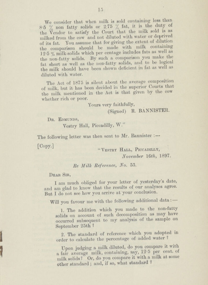 15 We consider that when milk is sold containing less than 8.5 % non fatty solids or 2.75% fat, it is the duty of the Vendor to satisfy the Court that the milk sold is as milked from the cow and not diluted with water or deprived of its fat. You assume that for giving the extent of dilution the comparison should be made with milk containing 12.5 % milk-solids which percentage includes fats as well as the non-fatty solids. By such a comparison you make the fat short as well as the non-fatty solids, and to be logical the milk should have been shown deficient in fat as well as diluted with water. The Act of 1875 is silent about the average composition of milk, but it has been decided in the superior Courts that the milk mentioned in the Act is that given by the cow whether rich or poor. Yours very faithfully, (Signed) R. BANNISTER. Dr. Edmunds, Vestry Hall, Piccadilly, W. The following letter was then sent to Mr. Bannister:— [Copy.] Vestry Hall, Piccadilly, November 16 h, 1897. Re Milk Reference, No. 53. Dear Sir, I am much obliged for your letter of yesterday's date, and am glad to know that the results of our analyses agree. But I do not see how you arrive at your conclusion. Will you favour me with the following additional data:— 1. The addition which you made to the non-fatty solids on account of such decomposition as may have occurred subsequent to my analysis of the sample on September 25th ? 2. The standard of reference which you adopted in order to calculate the percentage of added water ? Upon judging a milk diluted, do you compare it with a fair average milk, containing, say, 12.5 percent. of milk solids ? Or, do you compare it with a milk at some Other standard; and, if so, what standard ?