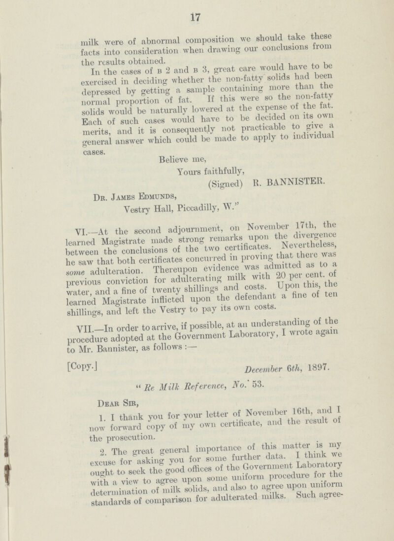 17 milk were of abnormal composition we should take these facts into consideration when drawing our conclusions from the results obtained. In the cases of b 2 and b 3, great care would have to be exercised in deciding whether the non-fatty solids had been depressed by getting a sample containing more than the normal proportion of fat. If this were so the non-fatty solids would be naturally lowered at the expense of the fat. Each of such cases would have to be decided on its own merits, and it is consequently not practicable to give a general answer which could be made to apply to individual cases. Believe me, Yours faithfully, (Signed) R. BANNISTER. De. Jambs Edmunds, Vestry Hall, Piccadilly, W. VI.—At the second adjournment, on November 17th, the learned Magistrate made strong remarks upon the divergence between the conclusions of the two certificates. Nevertheless, he saw that both certificates concurred in proving that there was some adulteration. Thereupon evidence was admitted as to a previous conviction for adulterating milk with 20 percent. of water, and a fine of twenty shillings and costs. Upon this, the learned Magistrate inflicted upon the defendant a fine of ten shillings, and left the Vestry to pay its own costs. VII.—In order to arrive, if possible, at an understanding of the procedure adopted at the Government Laboratory, I wrote again to Mr. Bannister, as follows:— [Copy.] December 6th, 1897. Re Milk Reference, No. 53. Dear Sir, 1. I thank you for your letter of November 16th, and I now forward copy of my own certificate, and the result of the prosecution. 2. The great general importance of this matter is my excuse for asking you for some further data. I think we ought to seek the good offices of the Government Laboratory with a view to agree upon some uniform procedure for the determination of milk solids, and also to agree upon uniform standards of comparison for adulterated milks. Such agree¬