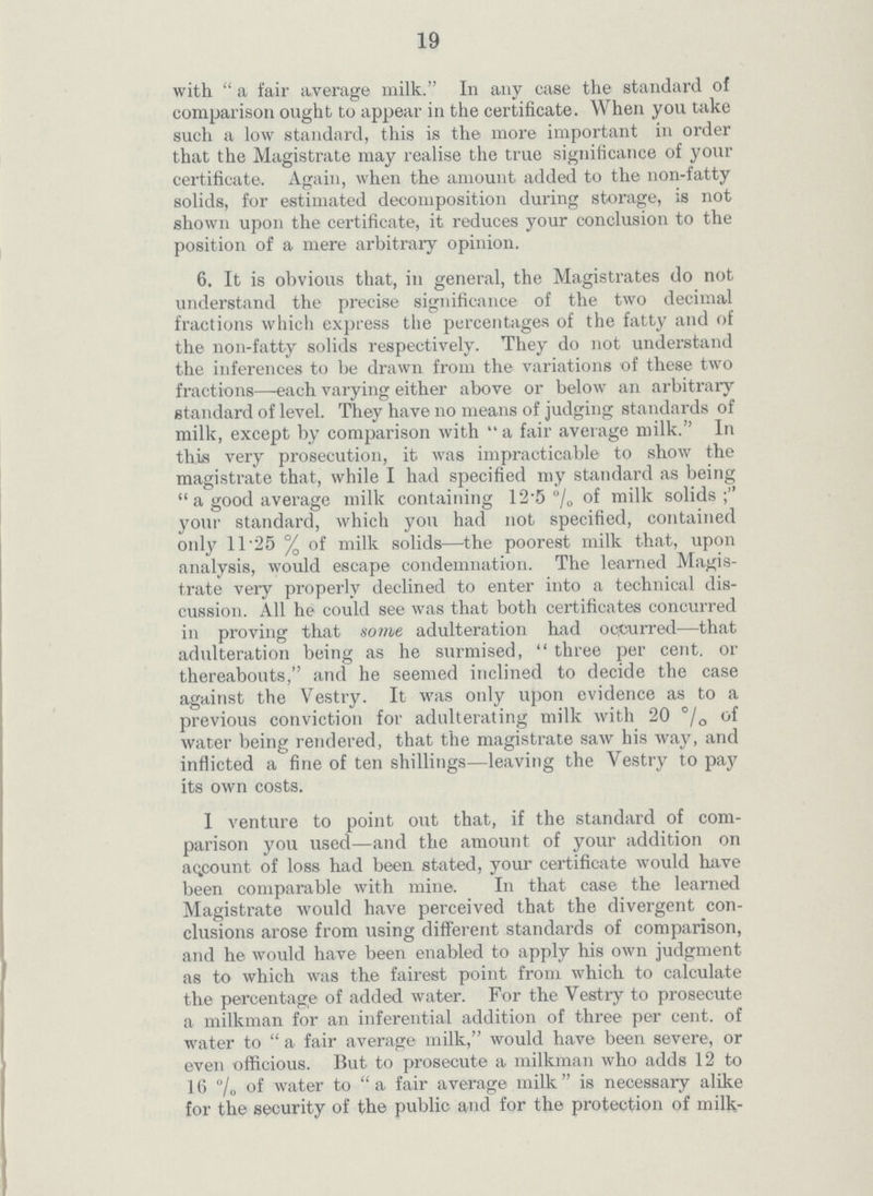 19 with a fair average milk. In any case the standard of comparison ought to appear in the certificate. When you take such a low standard, this is the more important in order that the Magistrate may realise the true significance of your certificate. Again, when the amount added to the non-fatty solids, for estimated decomposition during storage, is not shown upon the certificate, it. reduces your conclusion to the position of a mere arbitrary opinion. 6. It is obvious that, in general, the Magistrates do not understand the precise significance of the two decimal fractions which express the percentages of the fatty and of the non-fatty solids respectively. They do not understand the inferences to be drawn from the variations of these two fractions—each varying either above or below an arbitrary standard of level. They have no means of judging standards of milk, except by comparison with a fair average milk. In this very prosecution, it was impracticable to show the magistrate that, while I had specified my standard as being a good average milk containing 12.5% of milk solids; your standard, which you had not specified, contained only 11.25% of milk solids—the poorest milk that, upon analysis, would escape condemnation. The learned Magis trate very properly declined to enter into a technical dis cussion. All he could see was that both certificates concurred in proving that some adulteration had occurred—that adulteration being as he surmised, three percent. or thereabouts, and he seemed inclined to decide the case against the Vestry. It was only upon evidence as to a previous conviction for adulterating milk with 20% of water being rendered, that the magistrate saw his way, and inflicted a fine of ten shillings—leaving the Vestry to pay its own costs. 1 venture to point out that, if the standard of com parison you used—and the amount of your addition on account of loss had been stated, your certificate would have been comparable with mine. In that case the learned Magistrate would have perceived that the divergent con clusions arose from using different standards of comparison, and he would have been enabled to apply his own judgment as to which was the fairest point from which to calculate the percentage of added water. For the Vestry to prosecute a milkman for an inferential addition of three percent. of water to a fair average milk, would have been severe, or even officious. But to prosecute a milkman who adds 12 to 16% of water to a fair average milk is necessary alike for the security of the public and for the protection of milk¬