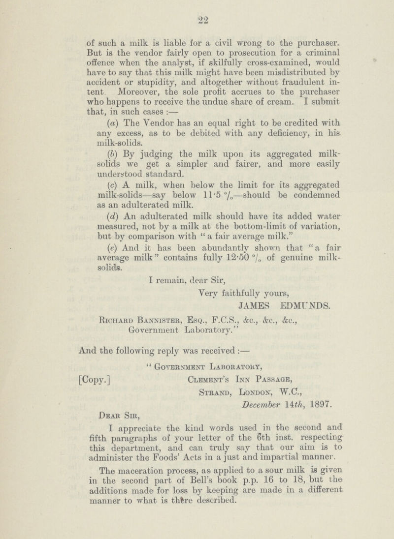 22 of such a milk is liable for a civil wrong to the purchaser. But is the vendor fairly open to prosecution for a criminal offence when the analyst, if skilfully cross-examined, would have to say that this milk might have been misdistributed by accident or stupidity, and altogether without fraudulent in tent. Moreover, the sole profit accrues to the purchaser who happens to receive the undue share of cream. I submit that, in such cases :— (a) The Vendor has an equal right to be credited with any excess, as to be debited with any deficiency, in his milk-solids. (b) By judging the milk upon its aggregated milk solids we get a simpler and fairer, and more easily understood standard. (c) A milk, when below the limit for its aggregated milk-solids—say below 11.5%—should be condemned as an adulterated milk. (d) An adulterated milk should have its added water measured, not by a milk at the bottom-limit of variation, but by comparison with a fair average milk. (e) And it has been abundantly shown that a fair average milk contains fully 12.50% of genuine milk solids. I remain, dear Sir, Very faithfully yours, JAMES EDMUNDS. Richard Bannister, Esq., F.C.S., &c., &c., &c., Government Laboratory. And the following reply was received:— Government Laboratory, [Copy.] Clement's Inn Passage, Strand, London, W.C., December 14 th, 1897. Dear Sir, I appreciate the kind words used in the second and fifth paragraphs of your letter of the 8th inst. respecting this department, and can truly say that our aim is to administer the Foods' Acts in a just and impartial manner. The maceration process, as applied to a sour milk is given in the second part of Bell's book p.p. 16 to 18, but the additions made for loss by keeping are made in a different manner to what is thtre described.