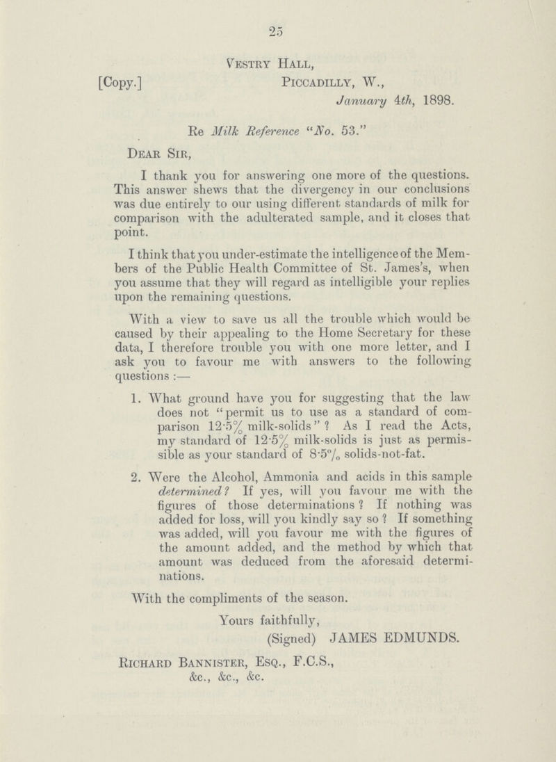 2 5 Vestry Hall, [Copy.] Piccadilly, W., January 4th, 1898. Re Milk Reference No. 53. Dear Sir, I thank you for answering one more of the questions. This answer shews that the divergency in our conclusions was due entirely to our using different standards of milk for comparison with the adulterated sample, and it closes that point. I think that you under-estimate the intelligence of the Mem bers of the Public Health Committee of St. James's, when you assume that they will regard as intelligible your replies upon the remaining questions. With a view to save us all the trouble which would be caused by their appealing to the Home Secretary for these data, I therefore trouble you with one more letter, and I ask you to favour me with answers to the following questions:— 1. What ground have you for suggesting that the law does not permit us to use as a standard of com parison 12.5% milk-solids ? As I read the Acts, my standard of 12.5% milk-solids is just as permis sible as your standard of 8.5% solids-not-fat. 2. Were the Alcohol, Ammonia and acids in this sample determined? If yes, will you favour me with the figures of those determinations ? If nothing was added for loss, will you kindly say so ? If something was added, will you favour me with the figures of the amount added, and the method by which that amount was deduced from the aforesaid determi nations. With the compliments of the season. Yours faithfully, (Signed) JAMES EDMUNDS. Richard Bannister, Esq., F.C.S., &c., &c., &c.