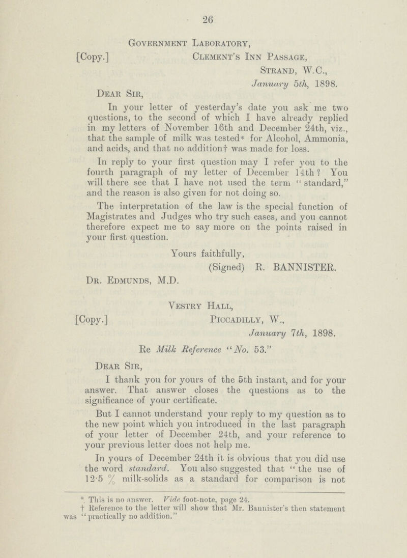 26 Government Laboratory, [Copy.] Clement's Inn Passage, Strand, W.C., January 5th, 1898. Dear Sir, In your letter of yesterday's date you ask me two questions, to the second of which I have already replied in my letters of November 16th and December 24th, viz., that the sample of milk was tested* for Alcohol, Ammonia, and acids, and that no additionf was made for loss. In reply to your first question may I refer you to the fourth paragraph of my letter of December 14th? You will there see that I have not used the term standard, and the reason is also given for not doing so. The interpretation of the law is the special function of Magistrates and Judges who try such cases, and you cannot therefore expect me to say more on the points raised in your first question. Yours faithfully, (Signed) E. BANNISTEE. Dr. Edmunds, M.D. Yestry Hall, [Copy.] Piccadilly, W„ January 1th, 1898. Ee Milk Reference No. 53. Dear Sir, I thank you for yours of the 5th instant, and for your answer. That answer closes the questions as to the significance of your certificate. But I cannot understand your reply to my question as to the new point which you introduced in the last paragraph of your letter of December 24th, and your reference to your previous letter does not help me. In yours of December 24th it is obvious that you did use the word standard. You also suggested that  the use of 12.5 % milk-solids as a standard for comparison is not * This is no answer. Vidr foot-note, page 24. †Reference to the letter will show that Mr. Bannister's then statement was practically no addition.