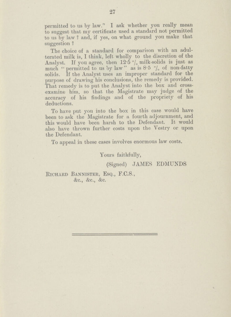 27 permitted to us by law. I ask whether you really mean to suggest that my certificate used a standard not permitted to us by law ? and, if yes, on what ground you make that suggestion ? The choice of a standard for comparison with an adul terated milk is, I think, left wholly to the discretion of the Analyst. If you agree, then 12.5% milk-solids is just as much permitted to us by law as is 8.5% of non-fatty solids. If the Analyst uses an improper standard for the purpose of drawing his conclusions, the remedy is provided. That remedy is to put the Analyst into the box and cross examine him, so that the Magistrate may judge of the accuracy of his findings and of the propriety of his deductions. To have put you into the box in this case would have been to ask the Magistrate for a fourth adjournment, and this would have been harsh to the Defendant. It would also have thrown further costs upon the Vestry or upon the Defendant. To appeal in these cases involves enormous law costs. Yours faithfully, (Signed) JAMES EDMUNDS Richard Bannister, Esq., F.C.S., &c., &c., &c.