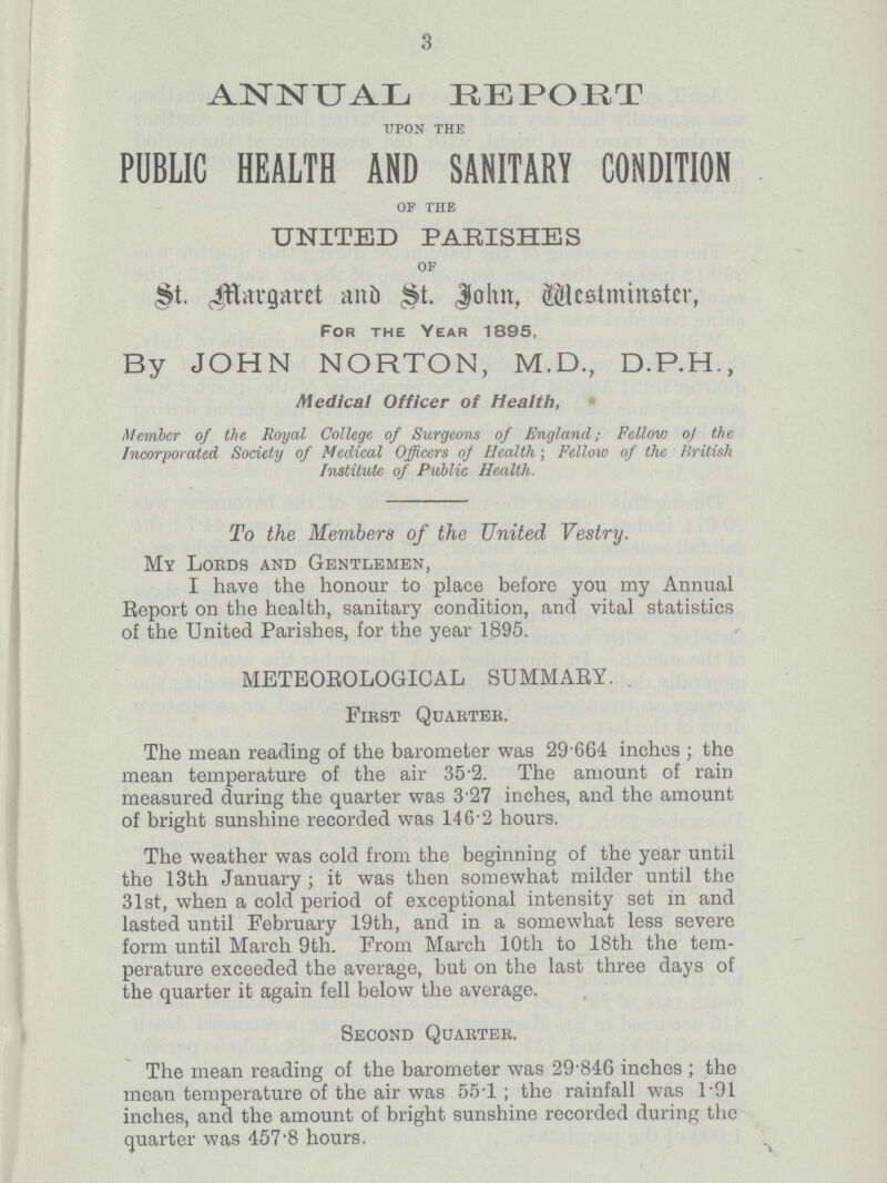 3 ANNUAL REPORT upon the PUBLIC HEALTH AND SANITARY CONDITION of the UNITED PARISHES of St. Margaret and St. John, Westminster, For the Year 1895, By JOHN NORTON, M.D., D.P.H., Medical Officer of Health, Member of the Royal College of Surgeons of England; Fellow of the Incorporated Society of Medical Officers of Health; Fellow of the British Institute of Public Health. To the Members of the United, Vestry. My Lords and Gentlemen, I have the honour to place before you my Annual Report on the health, sanitary condition, and vital statistics of the United Parishes, for the year 1895. METEOROLOGICAL SUMMARY. First Quarter. The mean reading of the barometer was 29.664 inches; the mean temperature of the air 35.2. The amount of rain measured during the quarter was 3.27 inches, and the amount of bright sunshine recorded was 146.2 hours. The weather was cold from the beginning of the year until the 13th January; it was then somewhat milder until the 31st, when a cold period of exceptional intensity set in and lasted until February 19th, and in a somewhat less severe form until March 9th. From March 10th to 18th the tem perature exceeded the average, but on the last three days of the quarter it again fell below the average. Second Quarter. The mean reading of the barometer was 29.846 inches; the mean temperature of the air was 55.1; the rainfall was 1*91 inches, and the amount of bright sunshine recorded during the quarter was 457.8 hours.