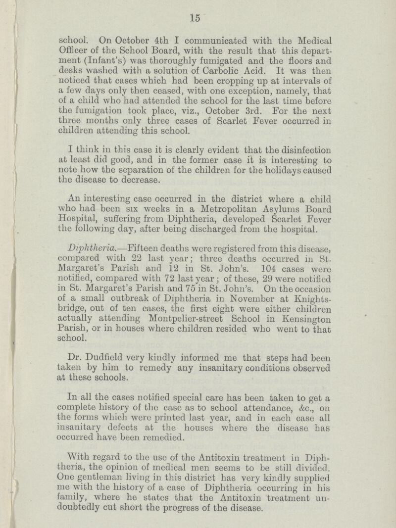 15 school. On October 4th I communicated with the Medical Officer of the School Board, with the result that this depart ment (Infant's) was thoroughly fumigated and the floors and desks washed with a solution of Carbolic Acid. It was then noticed that cases which had been cropping up at intervals of a few days only then ceased, with one exception, namely, that of a child who had attended the school for the last time before the fumigation took place, viz., October 3rd. For the next three months only three cases of Scarlet Fever occurred in children attending this school. I think in this case it is clearly evident that the disinfection at least did good, and in the former case it is interesting to note how the separation of the children for the holidays caused the disease to decrease. An interesting case occurred in the district where a child who had been six weeks in a Metropolitan Asylums Board Hospital, suffering from Diphtheria, developed Scarlet Fever the following day, after being discharged from the hospital. Diphtheria.—Fifteen deaths wore registered from this disease, compared with 22 last year; three deaths occurred in St. Margaret's Parish and 12 in St. John's. 104 cases were notified, compared with 72 last year; of these, 29 were notified in St. Margaret's Parish and 75 in St. John's. On the occasion of a small outbreak of Diphtheria in November at Knights bridge, out of ten cases, the first eight were either children actually attending Montpelier-street School in Kensington Parish, or in houses where children resided who went to that school. Dr. Dudfield very kindly informed me that steps had been taken by him to remedy any insanitary conditions observed at these schools. In all the cases notified special care has been taken to get a complete history of the case as to school attendance, &c., on the forms which were printed last year, and in each case all insanitary defects at the houses where the disease has occurred have been remedied. With regard to the use of the Antitoxin treatment in Diph theria, the opinion of medical men seems to be still divided. One gentleman living in this district has very kindly supplied me with the history of a case of Diphtheria occurring in his family, where he states that the Antitoxin treatment un doubtedly cut short the progress of the disease.