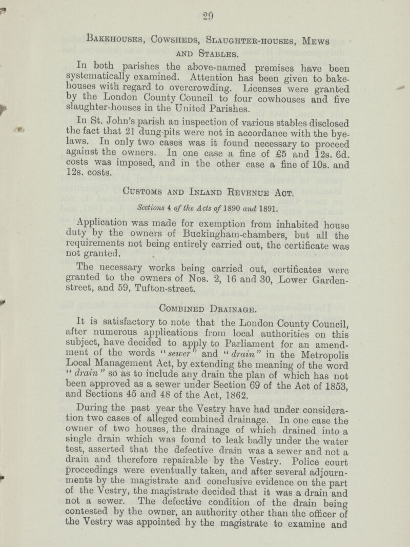 29 Bakehouses, Cowsheds, Slaughter-houses, Mews and Stables. In both parishes the above-named premises have been systematically examined. Attention has been given to bake houses with regard to overcrowding. Licenses were granted by the London County Council to four cowhouses and five slaughter-houses in the United Parishes. In St. John's parish an inspection of various stables disclosed the fact that 21 dung-pits were not in accordance with the bye- laws. In only two cases was it found necessary to proceed against the owners. In one case a fine of £5 and 12s. 6d. costs was imposed, and in the other case a fine of 10s. and 12s. costs. Customs and Inland Revenue Act. Sections 4 of the Acts of 1890 and 1891. Application was made for exemption from inhabited house duty by the owners of Buckingham-chambers, but all the requirements not being entirely carried out, the certificate was not granted. The necessary works being carried out, certificates were granted to the owners of Nos. 2, 16 and 30, Lower Garden street, and 59, Tufton-street. Combined Drainage. It is satisfactory to note that the London County Council, after numerous applications from local authorities on this subject, have decided to apply to Parliament for an amend ment of the words sewer and drain in the Metropolis Local Management Act, by extending the meaning of the word  drain  so as to include any drain the plan of which has not been approved as a sewer under Section 69 of the Act of 1853, and Sections 45 and 48 of the Act, 1862. During the past year the Vestry have had under considera tion two cases of alleged combined drainage. In one case the owner of two houses, the drainage of which drained into a single drain which was found to leak badly under the water test, asserted that the defective drain was a sewer and not a drain and therefore repairable by the Vestry. Police court proceedings were eventually taken, and after several adjourn ments by the magistrate and conclusive evidence on the part of the Vestry, the magistrate decided that it was a drain and not a sewer. The defective condition of the drain being contested by the owner, an authority other than the officer of the Vestry was appointed by the magistrate to examine and