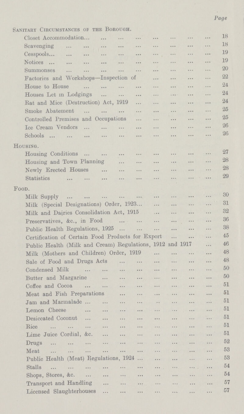 Page Sanitary Circumstances of the Borough. Closet Accommodation 18 Scavenging 18 Cesspools 19 Notices 19 Summonses 20 Factories and Workshops—Inspection of 22 House to House 24 Houses Let m Lodgings 24 Rat and Mice (Destruction) Act, 1919 24 Smoke Abatement 25 Controlled Premises and Occupations 25 Ice Cream Vendors 26 Schools 26 Housing. Housing Conditions 27 Housing and Town Planning 28 Newly Erected Houses 28 Statistics 29 Food. Milk Supply 30 Milk (Special Designations) Order, 1923 31 Milk and Dairies Consolidation Act, 1915 32 Preservatives, &c., in Food 36 Public Health Regulations, 1925 38 Certification of Certain Food Products for Export 45 Public Health (Milk and Cream) Regulations, 1912 and 1917 46 Milk (Mothers and Children) Order, 1919 48 Sale of Food and Drugs Acts 48 Condensed Milk 50 Butter and Margarine 50 Coffee and Cocoa 51 Meat and Fish Preparations 51 Jam and Marmalade 51 Lemon Cheese 51 Desiccated Coconut 51 Rice 51 Lime Juice Cordial, &c. 51 Drugs 52 Meat 53 Public Health (Meat) Eegulations, 1924 53 Stalls 54 Shops, Stores, &c. 54 Transport and Handling 57 Licensed Slaughterhouses 57