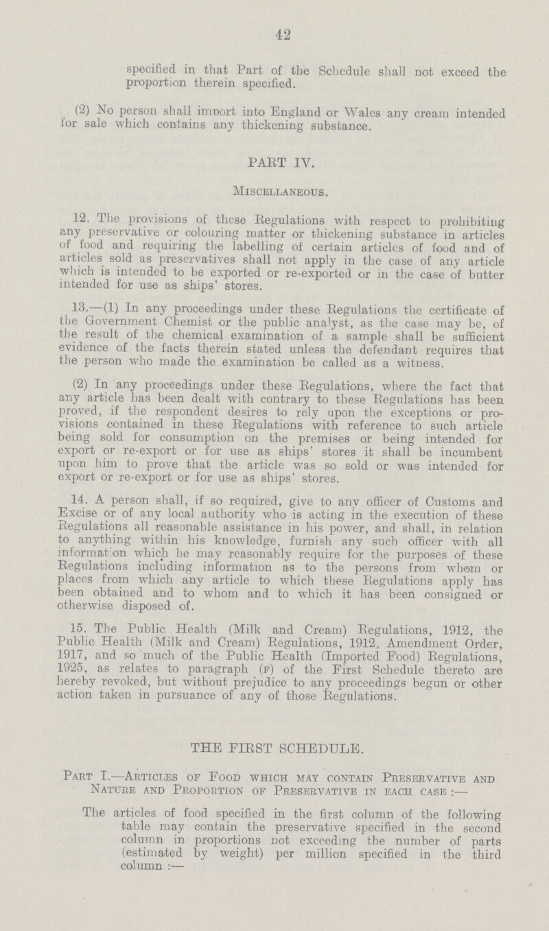 42 specified in that Part of the Schedule shall not exceed the proportion therein specified. (2) No person shall import into England or Wales any cream intended for sale which contains any thickening substance. PAET IV. Miscellaneous. 12. The provisions of these Regulations with respect to prohibiting any preservative or colouring matter or thickening substance in articles of food and requiring the labelling of certain articles of food and of articles sold as preservatives shall not apply in the case of any article which is intended to be exported or re-exported or in the case of butter intended for use as ships' stores. 13.—(1) In any proceedings under these Regulations the certificate of the Government Chemist or the public analyst, as the case may be, of the result of the chemical examination of a sample shall be sufficient evidence of the facts therein stated unless the defendant requires that the person who made the examination be called as a witness. (2) In any proceedings under these Regulations, where the fact that any article has been dealt with contrary to these Regulations has been proved, if the respondent desires to rely upon the exceptions or pro visions contained in these Regulations with reference to such article being sold for consumption on the premises or being intended for export or re-export or for use as ships' stores it shall be incumbent upon him to prove that the article was so sold or was intended for export or re-export or for use as ships' stores. 14. A person shall, if so required, give to any officer of Customs and Excise or of any local authority who is acting in the execution of these Regulations all reasonable assistance in his power, and shall, in relation to anything within his knowledge, furnish any such officer with all information which he may reasonably require for the purposes of these Regulations including information as to the persons from whom or places from which any article to which these Regulations apply has been obtained and to whom and to which it has been consigned or otherwise disposed of. 15. The Public Health (Milk and Cream) Regulations, 1912, the Public Health (Milk and Cream) Regulations, 1912. Amendment Order, 1917, and so much of the Public Health (Imported Food) Regulations, 1925, as relates to paragraph (f) of the First Schedule thereto are hereby revoked, but without prejudice to any proceedings begun or other action taken in pursuance of any of those Regulations. THE FIRST SCHEDULE. Part I.—Articles of Food which may contain Preservative and Nature and Proportion of Preservative in each case :— The articles of food specified in the first column of the following table may contain the preservative specified in the second column in proportions not exceeding the number of parts (estimated by weight) per million specified in the third column :—