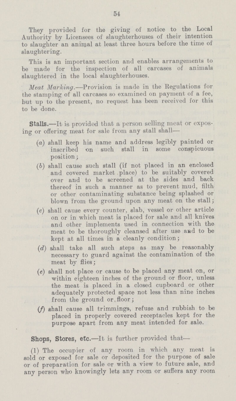 54 They provided for the giving of notice to the Local Authority by Licensees of slaughterhouses of their intention to slaughter an animal at least three hours before the time of slaughtering. This is an important section and enables arrangements to be made for the inspection of all carcases of animals slaughtered in the local slaughterhouses. Meat Marking.—Provision is made in the Regulations for the stamping of all carcases so examined on payment of a fee, but up to the present, no request has been received for this to be done. Stalls.—It is provided that a person selling meat or expos ing or offering meat for sale from any stall shall— (a) shall keep his name and address legibly painted or inscribed on such stall in some conspicuous position; (b) shall cause such stall (if not placed in an enclosed and covered market place) to be suitably covered over and to be screened at the sides and back thereof in such a manner as to prevent mud, filth or other contaminating substance being splashed or blown from the ground upon any meat on the stall; (c) shall cause every counter, slab, vessel or other article on or in which meat is placed for sale and all knives and other implements used in connection with the meat to be thoroughly cleansed after use and to be kept at all times in a cleanly condition; (d) shall take all such steps as may be reasonably necessary to guard against the contamination of the meat by flies; (e) shall not place or cause to be placed any meat on, or within eighteen inches of the ground or floor, unless the meat is placed in a closed cupboard or other adequately protected space not less than nine inches from the ground or floor; (/) shall cause all trimmings, refuse and rubbish to be placed in properly covered receptacles kept for the purpose apart from any meat intended for sale. Shops, Stores, etc.—It is further provided that— (1) The occupier of any room in which any meat is sold or exposed for sale or deposited for the purpose of sale or of preparation for sale or with a view to future sale, and any person who knowingly lets any room or suffers any room