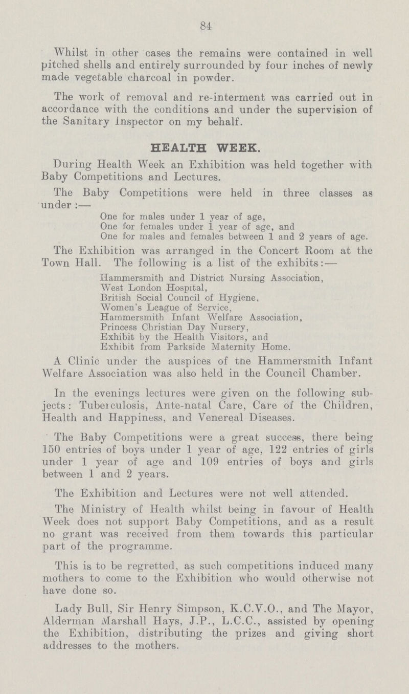84 Whilst in other cases the remains were contained in well pitched shells and entirely surrounded by four inches of newly made vegetable charcoal in powder. The work of removal and re-interrnent was carried out in accordance with the conditions and under the supervision of the Sanitary inspector on my behalf. HEALTH WEEK. During Health Week an Exhibition was held together with Baby Competitions and Lectures. The Baby Competitions were held in three classes as under:— One for males under 1 year of age, One for females under 1 year of age, and One for males and females between X1and 2 years of age. The Exhibition was arranged in the Concert Room at the Town Hall. The following is a list of the exhibits:— Hammersmith and District Nursing Association, West London Hospital, British Social Council of Hygiene, Women's League of Service, Hammersmith Infant Welfare Association, Princess Christian Day Nursery, Exhibit by the Health Visitors, and Exhibit from Parkside Maternity Home. A Clinic under the auspices of the Hammersmith Infant Welfare Association was also held in the Council Chamber. In the evenings lectures were given on the following sub jects: Tuberculosis, Ante-natal Care, Care of the Children, Health and Happiness, and Venereal Diseases. The Baby Competitions were a great success, there being 150 entries of boys under 1 year of age, 122 entries of girls under 1 year of age and 109 entries of boys and girls between 1 and 2 years. The Exhibition and Lectures were not well attended. The Ministry of Health whilst being in favour of Health Week does not support Baby Competitions, and as a result no grant was received from them towards this particular part of the programme. This is to be regretted, as such competitions induced many mothers to come to the Exhibition who would otherwise not have done so. Lady Bull, Sir Henry Simpson, K.C.V.O., and The Mayor, Alderman Marshall Hays, J.P., L.C.C., assisted by opening the Exhibition, distributing the prizes and giving short addresses to the mothers.
