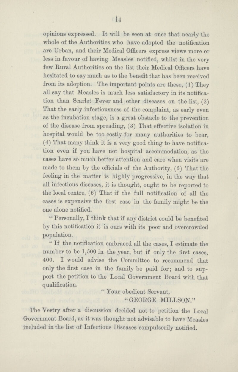 14 opinions expressed. It will be seen at once that nearly the whole of the Authorities who have adopted the notification are Urban, and their Medical Officers express views more or less in favour of having Measles notified, whilst in the very few Rural Authorities on the list their Medical Officers have hesitated to say much as to the benefit that has been received from its adoption. The important points are these, (1) They all say that Measles is much less satisfactory in its notifica tion than Scarlet Fever and other diseases on the list, (2) That the early infectiousness of the complaint, as early even as the incubation stage, is a great obstacle to the prevention of the disease from spreading, (3) That effective isolation in hospital would be too costly for many authorities to bear, (4) That many think it is a very good thing to have notifica tion even if you have not hospital accommodation, as the cases have so much better attention and care when visits are made to them by the officials of the Authority, (5) That the feeling in the matter is highly progressive, in the way that all infectious diseases, it is thought, ought to be reported to the local centre, (6) That if the full notification of all the cases is expensive the first case in the family might be the one alone notified. Personally, I think that if any district could be benefited by this notification it is ours with its poor and overcrowded population. If the notification embraced all the cases, I estimate the number to be 1,500 in the year, but if only the first cases, 400. I would advise the Committee to recommend that only the first case in the family be paid for; and to sup port the petition to the Local Government Board with that qualification. Your obedient Servant, GEORGE MILLSON. The Vestry after a discussion decided not to petition the Local Government Board, as it was thought not advisable to have Measles included in the list of Infectious Diseases compulsorily notified.