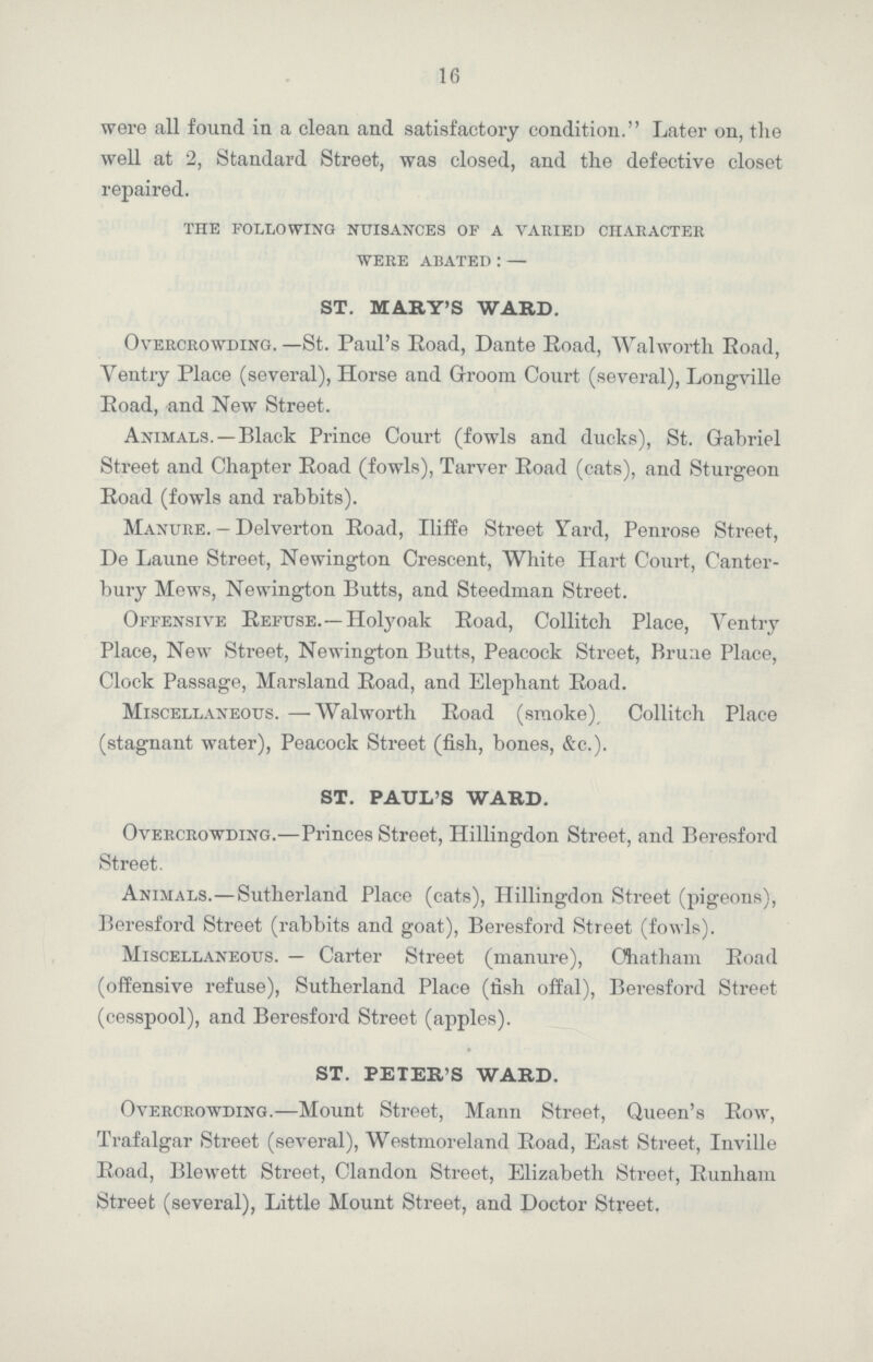 16 were all found in a clean and satisfactory condition. Later on, the well at 2, Standard Street, was closed, and the defective closet repaired. the following nuisances of a varied character were abated:— ST. MARY'S WARD. Overcrowding.—St. Paul's Road, Dante Road, Walworth Road, Ventry Place (several), Horse and Groom Court (several), Longville Road, and New Street. Animals.— Black Prince Court (fowls and ducks), St. Gabriel Street and Chapter Road (fowls), Tarver Road (cats), and Sturgeon Road (fowls and rabbits). Manure. - Delverton Road, Iliffe Street Yard, Penrose Street, De Laune Street, Newington Crescent, White Hart Court, Canter bury Mews, Newington Butts, and Steedman Street. Offensive Refuse.—Holyoak Road, Collitch Place, Ventry Place, New Street, Newington Butts, Peacock Street, Bruae Place, Clock Passage, Marsland Road, and Elephant Road. Miscellaneous.— Walworth Road (smoke), Collitch Place (stagnant water), Peacock Street (fish, bones, &c.). ST. PAUL'S WARD. Overcrowding.—Princes Street, Hillingdon Street, and Beresford Street. Animals.—Sutherland Place (cats), Hillingdon Street (pigeons), Beresford Street (rabbits and goat), Beresford Street (fowls). Miscellaneous.— Carter Street (manure), Chatham Road (offensive refuse), Sutherland Place (fish offal), Beresford Street (cesspool), and Beresford Street (apples). ST. PETER'S WARD. Overcrowding.—Mount Street, Mann Street, Queen's Row, Trafalgar Street (several), Westmoreland Road, East Street, Inville Road, Blewett Street, Clandon Street, Elizabeth Street, Runham Street (several), Little Mount Street, and Doctor Street.