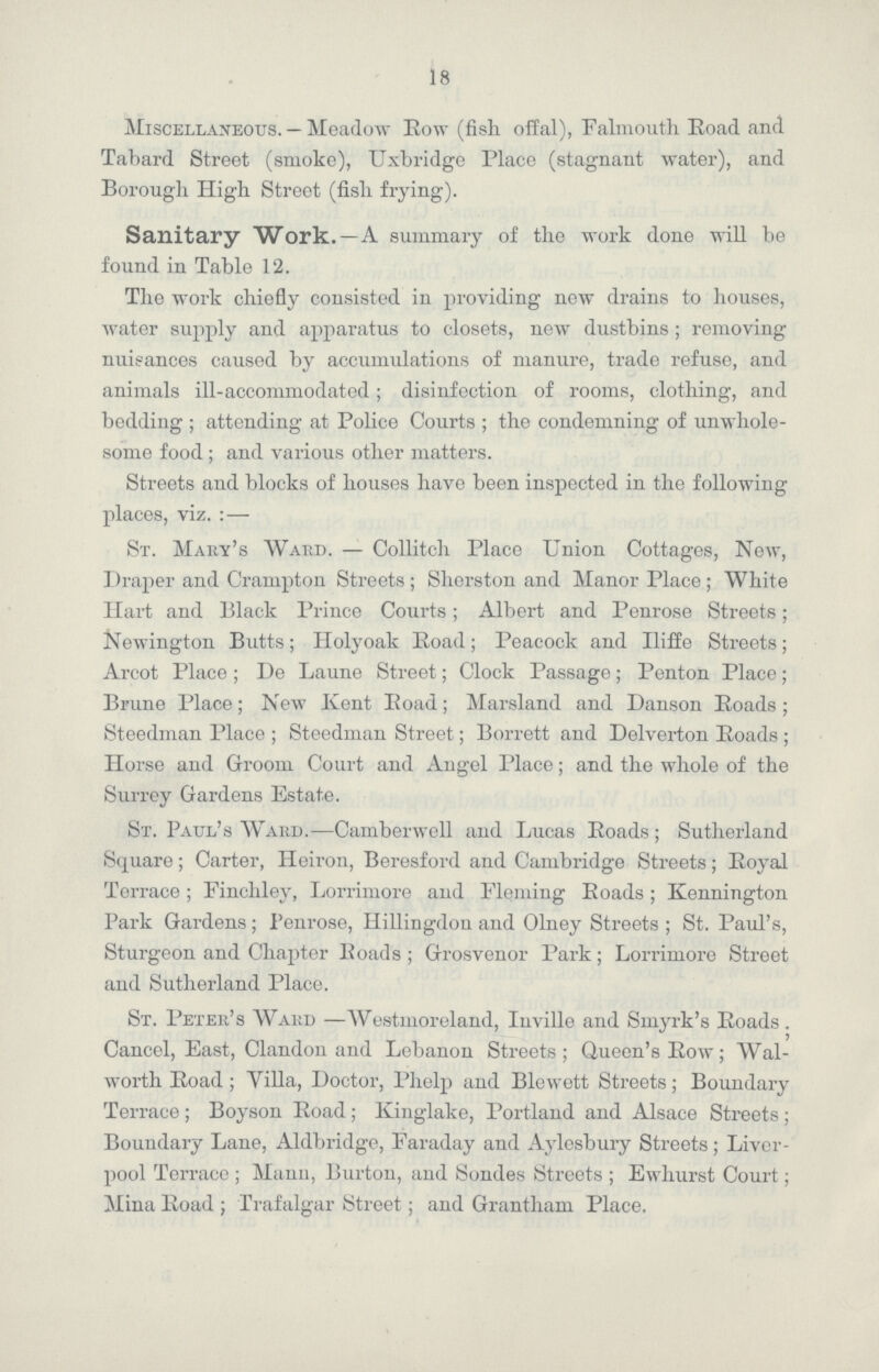 18 Miscellaneous. — Meadow Eow (fish offal), Falmouth Eoad and Tabard Street (smoke), Uxbridge Place (stagnant water), and Borough High Street (fish frying). Sanitary Work.—A summary of the work done will be found in Table 12. The work chiefly consisted in providing new drains to houses, water supply and apparatus to closets, new dustbins ; removing nuisances caused by accumulations of manure, trade refuse, and animals ill-accommodated; disinfection of rooms, clothing, and bedding; attending at Police Courts ; the condemning of unwhole some food; and various other matters. Streets and blocks of houses have been inspected in the following places, viz. :— St. Mary's Ward. — Collitch Place Union Cottages, New, Draper and Crarupton Streets; Sherston and Manor Place; White Hart and Black Prince Courts; Albert and Penrose Streets ; Newington Butts; Holyoak Road; Peacock and Iliffe Streets; Arcot Place ; De Laune Street; Clock Passage; Penton Place; Brune Place; New Kent Eoad; Marsland and Danson Eoads; Steedman Place ; Steedman Street; Borrett and Delverton Eoads ; Horse and Groom Court and Angel Place; and the whole of the Surrey Gardens Estate. St. Paul's Ward.—Camberwell and Lucas Eoads; Sutherland Square; Carter, Heiron, Beresford and Cambridge Streets; Eoyal Terrace; Finchley, Lorrimore and Fleming Roads; Kennington Park Gardens; Penrose, Hillingdon and Olney Streets; St. Paul's, Sturgeon and Chapter Roads; Grosvenor Park; Lorrimore Street and Sutherland Place. St. Peter's Ward —Westmoreland, Inville and Smyrk's Roads . Cancel, East, Clandon and Lebanon Streets; Queen's Row; Wal worth Road; Villa, Doctor, Phelp and Blewett Streets; Boundary Terrace; Boyson Road; Kinglake, Portland and Alsace Streets; Boundary Lane, Aldbridge, Faraday and Aylesbury Streets; Liver pool Terrace; Mann, Burton, and Sondes Streets; Ewhurst Court; Mina Road; Trafalgar Street; and Grantham Place.