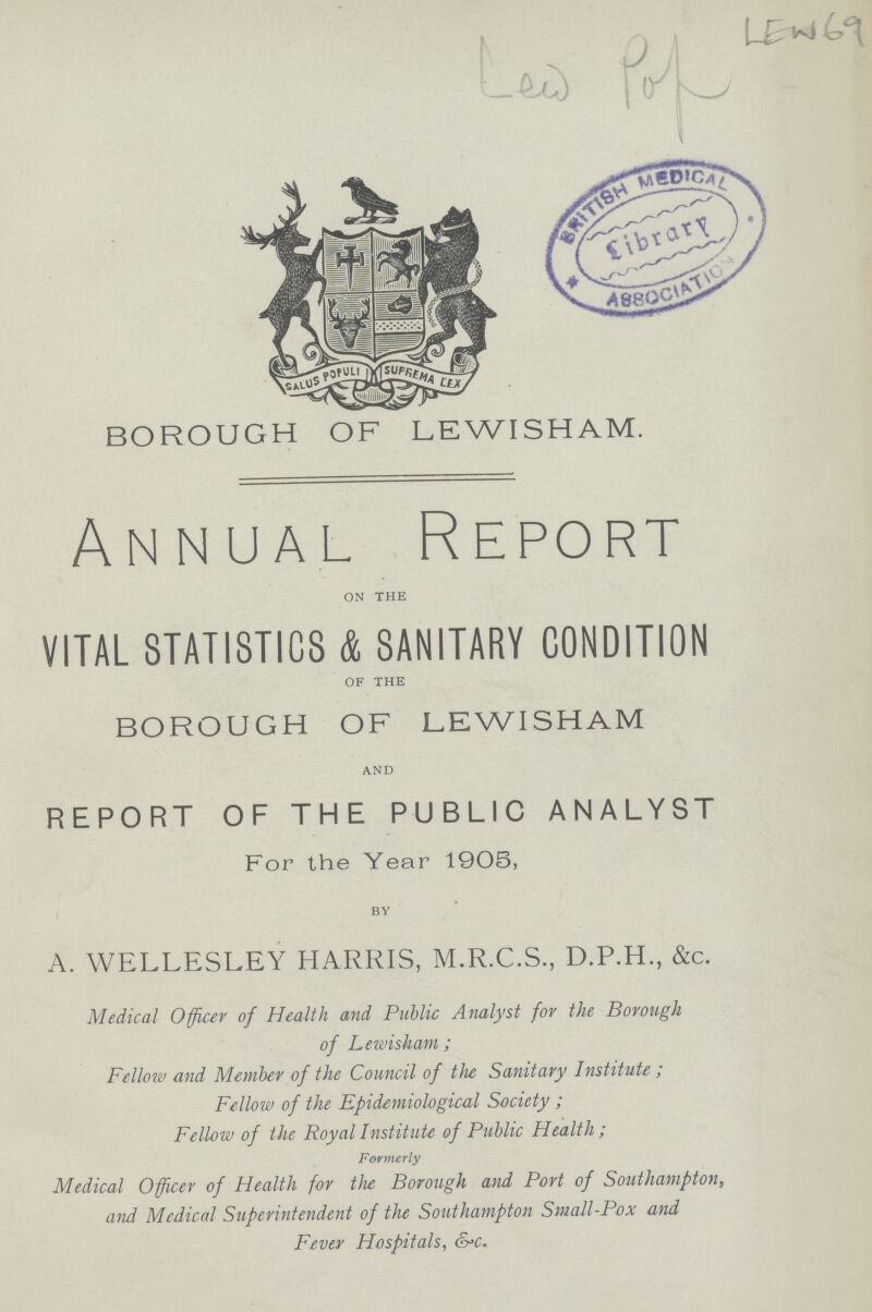 BOROUGH OF LEWI SHAM. Annual Report on the VITAL STATISTICS & SANITARY CONDITION of the BOROUGH OF LEWI SHAM and REPORT OF THE PUBLIC ANALYST For the Year 1905, BY A. WELLESLEY HARRIS, M.R.C.S., D.P.H., &c. Medical Officer of Health and Public Analyst for the Borough of Lewisham ; Fellow and Member of the Council of the Sanitary Institute ; Fellow of the Epidemiological Society ; Fellow of the Royal Institute of Public Health ; Formerly Medical Officer of Health for the Borough and Port of Southampton, and Medical Superintendent of the Southampton Small-Pox and Fever Hospitals, &c.