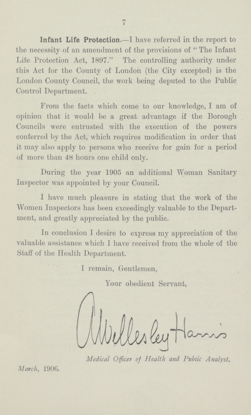 7 Infant Life Protection.—I have referred in the report to the necessity of an amendment of the provisions of  The Infant Life Protection Act, 1897. The controlling authority under this Act for the County of London (the City excepted) is the London County Council, the work being deputed to the Public Control Department. From the facts which come to our knowledge, I am of opinion that it would be a great advantage if the Borough Councils were entrusted with the execution of the powers conferred by the Act, which requires modification in order that it may also apply to persons who receive for gain for a period of more than 48 hours one child only. During the year 1905 an additional Woman Sanitary Inspector was appointed by your Council. I have much pleasure in stating that the work of the Women Inspectors has been exceedingly valuable to the Depart ment, and greatly appreciated by the public. In conclusion I desire to exjjress my appreciation of the valuable assistance which I have received from the whole of the Staff of the Health Department. I remain, Gentlemen, Your obedient Servant, awellesley Harrui Medical Officer of Health and Public Analyst. March, 1906.