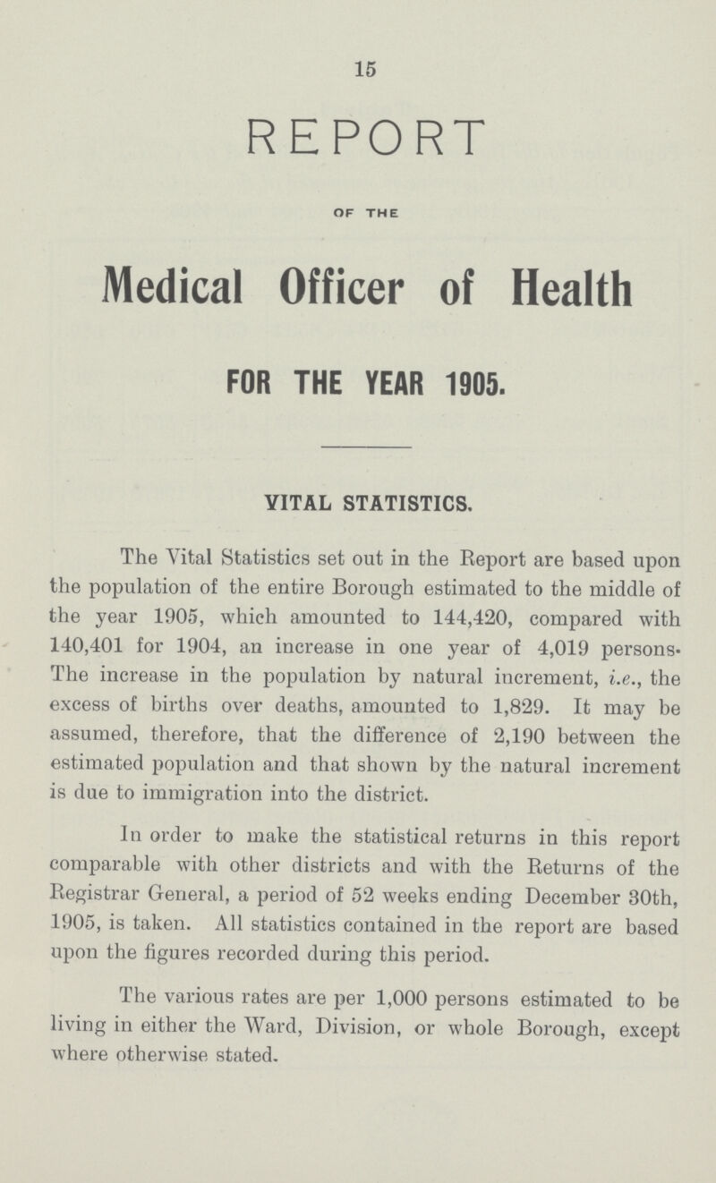 15 report OF THE Medical Officer of Health FOR THE YEAR 1905. VITAL STATISTICS. The Vital Statistics set out in the Report are based upon the population of the entire Borough estimated to the middle of the year 1905, which amounted to 144,420, compared with 140,401 for 1904, an increase in one year of 4,019 persons The increase in the population by natural increment, i.e., the excess of births over deaths, amounted to 1,829. It may be assumed, therefore, that the difference of 2,190 between the estimated population and that shown by the natural increment is due to immigration into the district. In order to make the statistical returns in this report comparable with other districts and with the Returns of the Registrar General, a period of 52 weeks ending December 30th, 1905, is taken. All statistics contained in the report are based upon the figures recorded during this period. The various rates are per 1,000 persons estimated to be living in either the Ward, Division, or whole Borough, except where otherwise stated.