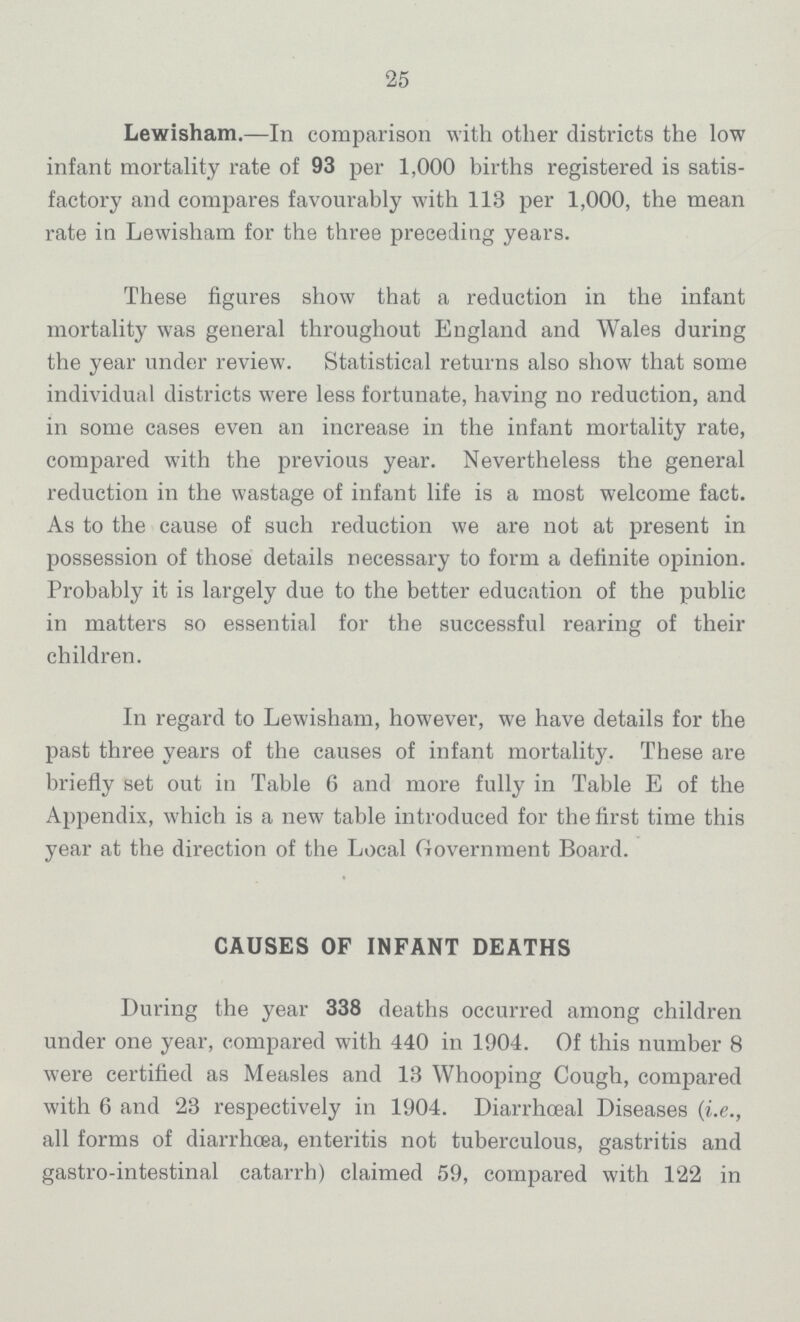 25 Lewisham.—In comparison with other districts the low infant mortality rate of 93 per 1,000 births registered is satis factory and compares favourably with 113 per 1,000, the mean rate in Lewisham for the three preceding years. These figures show that a reduction in the infant mortality was general throughout England and Wales during the year under review. Statistical returns also show that some individual districts were less fortunate, having no reduction, and in some cases even an increase in the infant mortality rate, compared with the previous year. Nevertheless the general reduction in the wastage of infant life is a most welcome fact. As to the cause of such reduction we are not at present in possession of those details necessary to form a definite opinion. Probably it is largely due to the better education of the public in matters so essential for the successful rearing of their children. In regard to Lewisham, however, we have details for the past three years of the causes of infant mortality. These are briefly set out in Table 6 and more fully in Table E of the Appendix, which is a new table introduced for the first time this year at the direction of the Local Government Board. CAUSES OF INFANT DEATHS During the year 338 deaths occurred among children under one year, compared with 440 in 1904. Of this number 8 were certified as Measles and 13 Whooping Cough, compared with 6 and 23 respectively in 1904. Diarrhœal Diseases (i.e., all forms of diarrhœa, enteritis not tuberculous, gastritis and gastro-intestinal catarrh) claimed 59, compared with 122 in