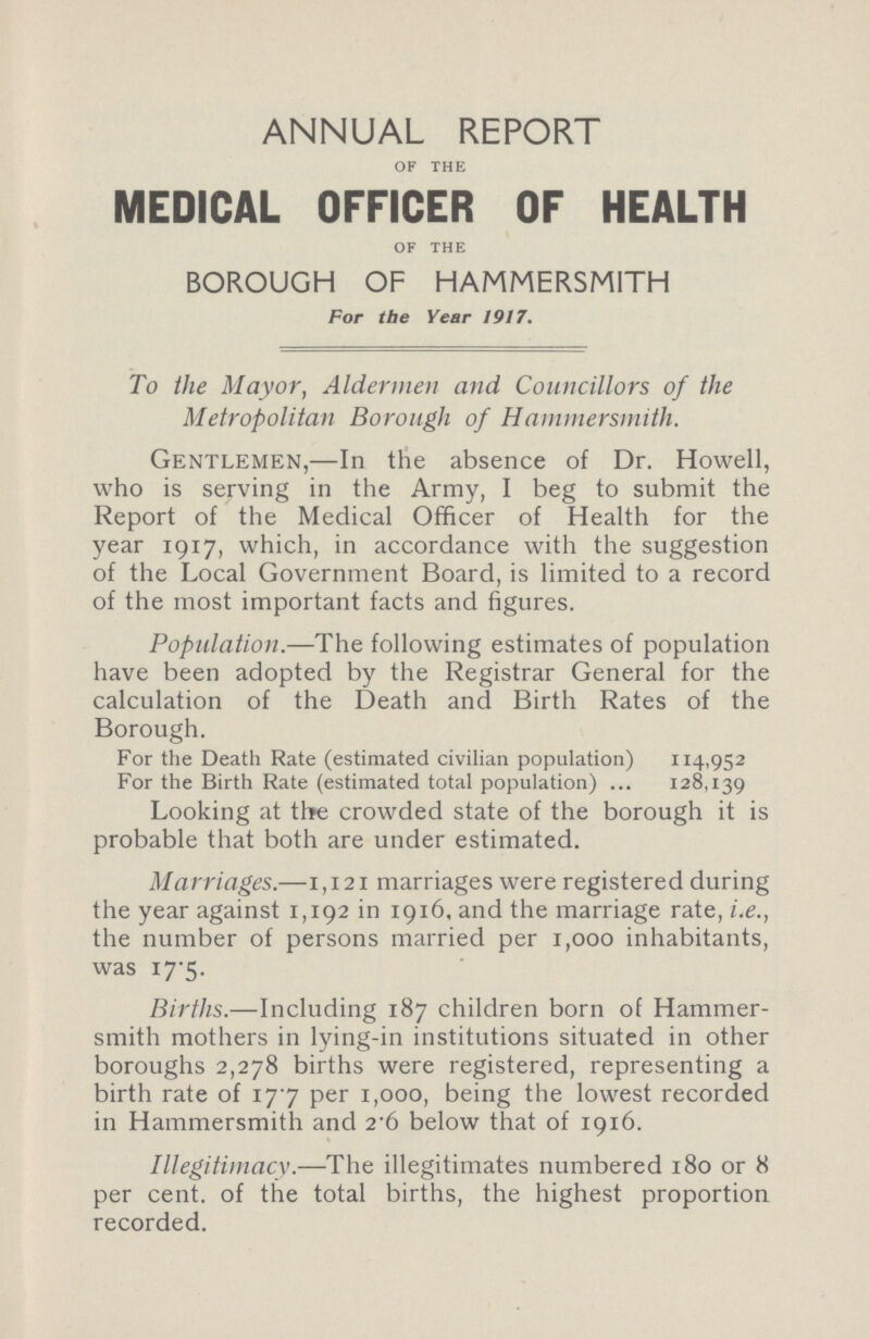 annual report OF THE MEDICAL OFFICER OF HEALTH OF THE BOROUGH OF HAMMERSMITH For the Year 1917. To the Mayor, Aldermen and Councillors of the Metropolitan Borough of Hammersmith. Gentlemen,—In the absence of Dr. Howell, who is serving in the Army, I beg to submit the Report of the Medical Officer of Health for the year 1917, which, in accordance with the suggestion of the Local Government Board, is limited to a record of the most important facts and figures. Population.—The following estimates of population have been adopted by the Registrar General for the calculation of the Death and Birth Rates of the Borough. For the Death Rate (estimated civilian population) 114,952 For the Birth Rate (estimated total population) 128,139 Looking at the crowded state of the borough it is probable that both are under estimated. Marriages.—1,121 marriages were registered during the year against 1,192 in 1916, and the marriage rate, i.e., the number of persons married per 1,000 inhabitants, was 17.5. Births.—Including 187 children born of Hammer smith mothers in lying-in institutions situated in other boroughs 2,278 births were registered, representing a birth rate of 177 per 1,000, being the lowest recorded in Hammersmith and 2.6 below that of 1916. Illegitimacy.—The illegitimates numbered 180 or 8 per cent. of the total births, the highest proportion recorded.
