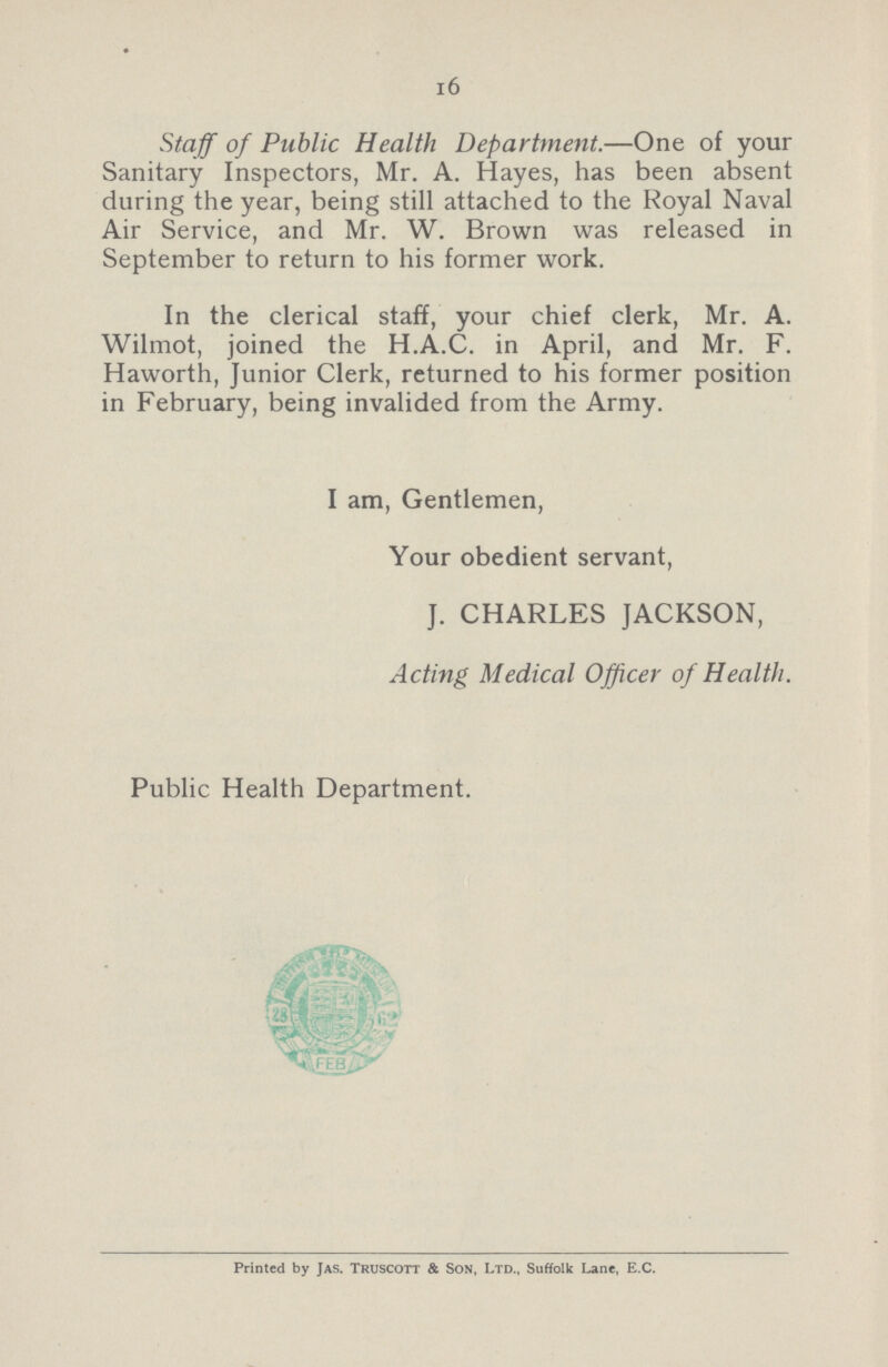 16 Staff of Public Health Department.—One of your Sanitary Inspectors, Mr. A. Hayes, has been absent during the year, being still attached to the Royal Naval Air Service, and Mr. W. Brown was released in September to return to his former work. In the clerical staff, your chief clerk, Mr. A. Wilmot, joined the H.A.C. in April, and Mr. F. Haworth, Junior Clerk, returned to his former position in February, being invalided from the Army. I am, Gentlemen, Your obedient servant, J. CHARLES JACKSON, Acting Medical Officer of Health. Public Health Department. Printed by Jas. Truscott & Son, Ltd., Suffolk Lane, E.C.