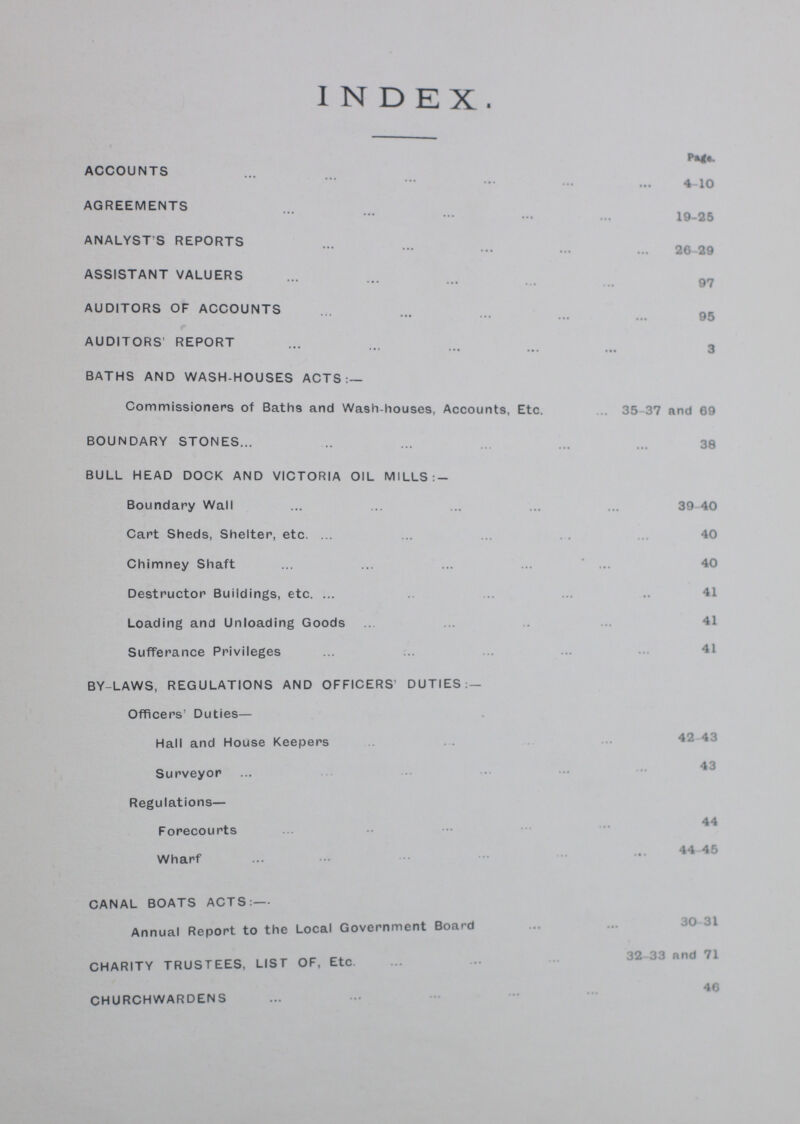 index. ACCOUNTS 4-10 AGREEMENTS 19-25 ANALYST'S REPORTS 26-29 ASSISTANT VALUERS 97 AUDITORS OF ACCOUNTS 95 AUDITORS' REPORT 3 BATHS AND WASH-HOUSES ACTS:— Commissioners of Bath9 and Wash-houses, Accounts, Etc. 35 37 and 69 BOUNDARY STONES 38 BULL HEAD DOCK AND VICTORIA OIL MILLS:- Boundary Wall 39 40 Cart Sheds, Shelter, etc. 40 Chimney Shaft 40 Destructor Buildings, etc. 41 Loading and Unloading Goods 41 Sufferance Privileges 41 BY-LAWS, REGULATIONS AND OFFICERS' DUTIES:— Officers' Duties— Hall and House Keepers 42-43 Surveyor 43 Regulations— Forecourts 44 Wharf 44-45 CANAL BOATS ACTS:— Annual Report to the Local Government Board 30-31 CHARITY TRUSTEES, LIST OF, Etc. 32-33 and 71 CHURCHWARDENS 46