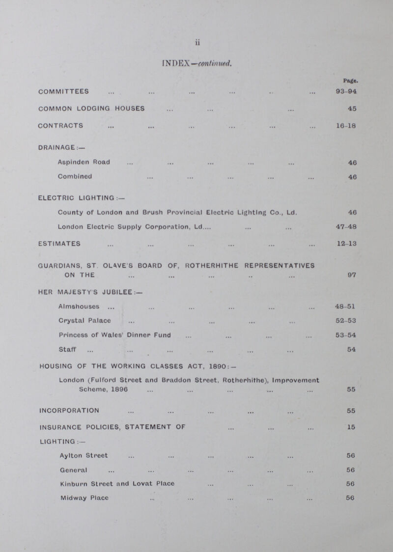 ii INDEX — continued. Page. COMMITTEES 93-94 COMMON LODGING HOUSES 45 CONTRACTS 16-18 DRAINAGE:— Aspinden Road 46 Combined 46 ELECTRIC LIGHTING:— County of London and Brush Provincial Electric Lighting Co., Ld. 46 London Electric Supply Corporation, Ld. 47-48 ESTIMATES 12-13 GUARDIANS, ST OLIVE'S BOARD OF, ROTHERHITHE REPRESENTATIVES ON THE 97 HER MAJESTY'S JUBILEE:— Almshouses 48-51 Crystal Palace 52-53 Princess of Wales' Dinner Fund 53-54 Staff 54 HOUSING OF THE WORKING CLASSES ACT, 1890:- London (Fulford Street and Braddon Street, Rotherhithe), Improvement Scheme, 1896 55 INCORPORATION 55 INSURANCE POLICIES, STATEMENT OF 15 LIGHTING:— AyIton Street 56 General 56 Kinburn Street and Lovat Place 56 Midway Place 56