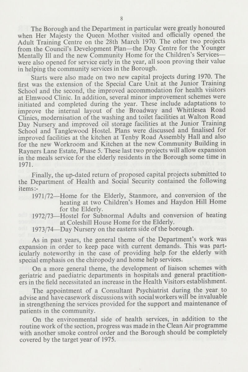 8 The Borough and the Department in particular were greatly honoured when Her Majesty the Queen Mother visited and officially opened the Adult Training Centre on the 28th March 1970. The other two projects from the Council's Development Plan—the Day Centre for the Younger Mentally 111 and the new Community Home for the Children's Services— were also opened for service early in the year, all soon proving their value in helping the community services in the Borough. Starts were also made on two new capital projects during 1970. The first was the extension of the Special Care Unit at the Junior Training School and the second, the improved accommodation for health visitors at Elmwood Clinic. In addition, several minor improvement schemes were initiated and completed during the year. These include adaptations to improve the internal layout of the Broadway and Whittlesea Road Clinics, modernisation of the washing and toilet facilities at Walton Road Day Nursery and improved oil storage facilities at the Junior Training School and Tanglewood Hostel. Plans were discussed and finalised for improved facilities at the kitchen at Tenby Road Assembly Hall and also for the new Workroom and Kitchen at the new Community Building in Rayners Lane Estate, Phase 5. These last two projects will allow expansion in the meals service for the elderly residents in the Borough some time in 1971. Finally, the up-dated return of proposed capital projects submitted to the Department of Health and Social Security contained the following items 1971/72—Home for the Elderly, Stanmore, and conversion of the heating at two Children's Homes and Haydon Hill Home for the Elderly. 1972/73—Hostel for Subnormal Adults and conversion of heating at Coleshill House Home for the Elderly. 1973/74—Day Nursery on the eastern side of the borough. As in past years, the general theme of the Department's work was expansion in order to keep pace with current demands. This was part icularly noteworthy in the case of providing help for the elderly with special emphasis on the chiropody and home help services. On a more general theme, the development of liaison schemes with geriatric and paediatric departments in hospitals and general practition ers in the field necessitated an increase in the Health Visitors establishment. The appointment of a Consultant Psychiatrist during the year to advise and have casework discussions with social workers will be invaluable in strengthening the services provided for the support and maintenance of patients in the community. On the environmental side of health services, in addition to the routine work of the section, progress was made in the Clean Air programme with another smoke control order and the Borough should be completely covered by the target year of 1975.