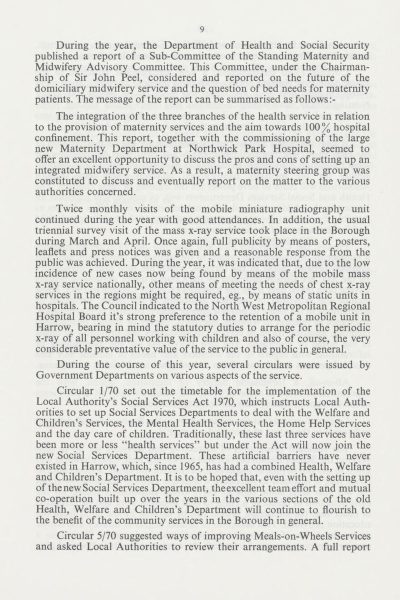 9 During the year, the Department of Health and Social Security published a report of a Sub-Committee of the Standing Maternity and Midwifery Advisory Committee. This Committee, under the Chairman ship of Sir John Peel, considered and reported on the future of the domiciliary midwifery service and the question of bed needs for maternity patients. The message of the report can be summarised as follows The integration of the three branches of the health service in relation to the provision of maternity services and the aim towards 100% hospital confinement. This report, together with the commissioning of the large new Maternity Department at Northwick Park Hospital, seemed to offer an excellent opportunity to discuss the pros and cons of setting up an integrated midwifery service. As a result, a maternity steering group was constituted to discuss and eventually report on the matter to the various authorities concerned. Twice monthly visits of the mobile miniature radiography unit continued during the year with good attendances. In addition, the usual triennial survey visit of the mass x-ray service took place in the Borough during March and April. Once again, full publicity by means of posters, leaflets and press notices was given and a reasonable response from the public was achieved. During the year, it was indicated that, due to the low incidence of new cases now being found by means of the mobile mass x-ray service nationally, other means of meeting the needs of chest x-ray services in the regions might be required, eg., by means of static units in hospitals. The Council indicated to the North West Metropolitan Regional Hospital Board it's strong preference to the retention of a mobile unit in Harrow, bearing in mind the statutory duties to arrange for the periodic x-ray of all personnel working with children and also of course, the very considerable preventative value of the service to the public in general. During the course of this year, several circulars were issued by Government Departments on various aspects of the service. Circular 1/70 set out the timetable for the implementation of the Local Authority's Social Services Act 1970, which instructs Local Auth orities to set up Social Services Departments to deal with the Welfare and Children's Services, the Mental Health Services, the Home Help Services and the day care of children. Traditionally, these last three services have been more or less health services but under the Act will now join the new Social Services Department. These artificial barriers have never existed in Harrow, which, since 1965, has had a combined Health, Welfare and Children's Department. It is to be hoped that, even with the setting up of thenew Social Services Department, theexcellent team effort and mutual co-operation built up over the years in the various sections of the old Health, Welfare and Children's Department will continue to flourish to the benefit of the community services in the Borough in general. Circular 5/70 suggested ways of improving Meals-on-Wheels Services and asked Local Authorities to review their arrangements. A full report