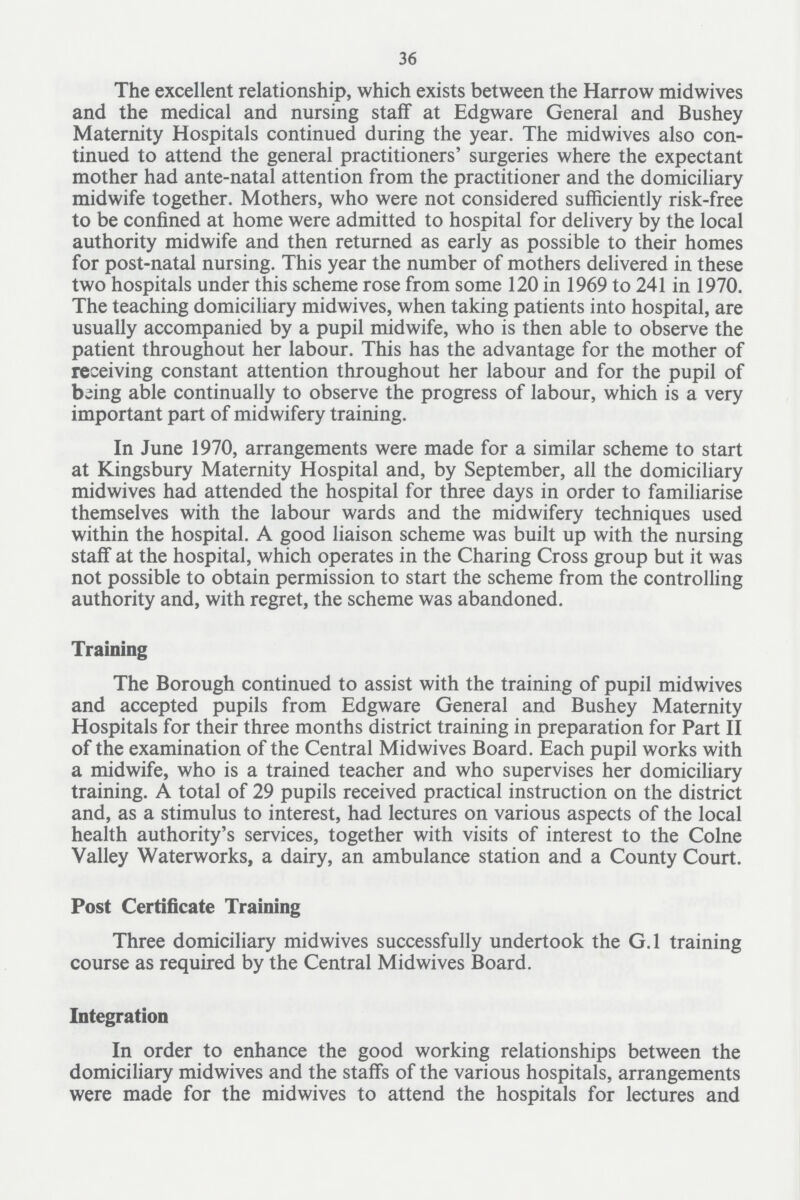 36 The excellent relationship, which exists between the Harrow midwives and the medical and nursing staff at Edgware General and Bushey Maternity Hospitals continued during the year. The midwives also con tinued to attend the general practitioners' surgeries where the expectant mother had ante-natal attention from the practitioner and the domiciliary midwife together. Mothers, who were not considered sufficiently risk-free to be confined at home were admitted to hospital for delivery by the local authority midwife and then returned as early as possible to their homes for post-natal nursing. This year the number of mothers delivered in these two hospitals under this scheme rose from some 120 in 1969 to 241 in 1970. The teaching domiciliary midwives, when taking patients into hospital, are usually accompanied by a pupil midwife, who is then able to observe the patient throughout her labour. This has the advantage for the mother of receiving constant attention throughout her labour and for the pupil of being able continually to observe the progress of labour, which is a very important part of midwifery training. In June 1970, arrangements were made for a similar scheme to start at Kingsbury Maternity Hospital and, by September, all the domiciliary midwives had attended the hospital for three days in order to familiarise themselves with the labour wards and the midwifery techniques used within the hospital. A good liaison scheme was built up with the nursing staff at the hospital, which operates in the Charing Cross group but it was not possible to obtain permission to start the scheme from the controlling authority and, with regret, the scheme was abandoned. Training The Borough continued to assist with the training of pupil midwives and accepted pupils from Edgware General and Bushey Maternity Hospitals for their three months district training in preparation for Part II of the examination of the Central Midwives Board. Each pupil works with a midwife, who is a trained teacher and who supervises her domiciliary training. A total of 29 pupils received practical instruction on the district and, as a stimulus to interest, had lectures on various aspects of the local health authority's services, together with visits of interest to the Colne Valley Waterworks, a dairy, an ambulance station and a County Court. Post Certificate Training Three domiciliary midwives successfully undertook the G.l training course as required by the Central Midwives Board. Integration In order to enhance the good working relationships between the domiciliary midwives and the staffs of the various hospitals, arrangements were made for the midwives to attend the hospitals for lectures and