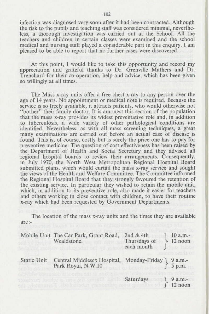 102 infection was diagnosed very soon after it had been contracted. Although the risk to the pupils and teaching staff was considered minimal, neverthe less, a thorough investigation was carried out at the School. All the teachers and children in certain classes were examined and the school medical and nursing staff played a considerable part in this enquiry. I am pleased to be able to report that no further cases were discovered. At this point, I would like to take this opportunity and record my appreciation and grateful thanks to Dr. Grenville Mathers and Dr. Trenchard for their co-operation, help and advice, which has been given so willingly at all times. The Mass x-ray units offer a free chest x-ray to any person over the age of 14 years. No appointment or medical note is required. Because the service is so freely available, it attracts patients, who would otherwise not bother their family doctor. It is amongst this section of the population that the mass x-ray provides its widest preventative role and, in addition to tuberculosis, a wide variety of other pathological conditions are identified. Nevertheless, as with all mass screening techniques, a great many examinations are carried out before an actual case of disease is found. This is, of course, costly but is surely the price one has to pay for preventive medicine. The question of cost effectiveness has been raised by the Department of Health and Social Secretury and they advised all regional hospital boards to review their arrangements. Consequently, in July 1970, the North West Metropolitan Regional Hospital Board submitted plans, which would curtail the mass x-ray service and sought the views of the Health and Welfare Committee. The Committee informed the Regional Hospital Board that they strongly favoured the retention of the existing service. In particular they wished to retain the mobile unit, which, in addition to its preventive role, also made it easier for teachers and others working in close contact with children, to have their routine x-ray which had been requested by Government Departments. The location of the mass x-ray units and the times they are available are:- Mobile Unit The Car Park, Grant Road, Wealdstone. 2nd & 4th Thursdays of each month 10 a.m. 12 noon Static Unit Central Middlesex Hospital, Monday-Friday Park Royal, N.W.10 9 a.m. 5 p.m. Saturdays 9 a.m. 12 noon