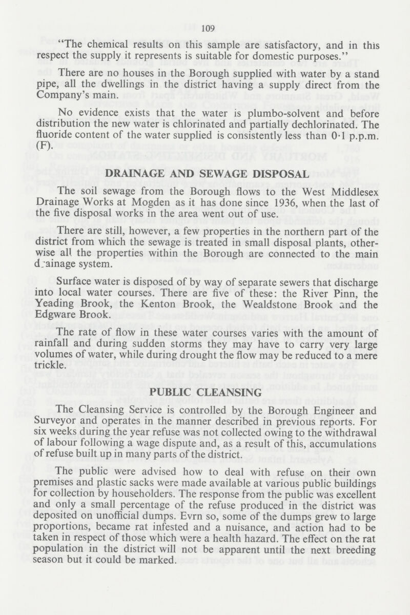 109 The chemical results on this sample are satisfactory, and in this respect the supply it represents is suitable for domestic purposes. There are no houses in the Borough supplied with water by a stand pipe, all the dwellings in the district having a supply direct from the Company's main. No evidence exists that the water is plumbo-solvent and before distribution the new water is chlorinated and partially dechlorinated. The fluoride content of the water supplied is consistently less than 0.1 p.p.m. (F). DRAINAGE AND SEWAGE DISPOSAL The soil sewage from the Borough flows to the West Middlesex Drainage Works at Mogden as it has done since 1936, when the last of the five disposal works in the area went out of use. There are still, however, a few properties in the northern part of the district from which the sewage is treated in small disposal plants, other wise all the properties within the Borough are connected to the main drainage system. Surface water is disposed of by way of separate sewers that discharge into local water courses. There are five of these: the River Pinn, the Yeading Brook, the Kenton Brook, the Wealdstone Brook and the Edgware Brook. The rate of flow in these water courses varies with the amount of rainfall and during sudden storms they may have to carry very large volumes of water, while during drought the flow may be reduced to a mere trickle. PUBLIC CLEANSING The Cleansing Service is controlled by the Borough Engineer and Surveyor and operates in the manner described in previous reports. For six weeks during the year refuse was not collected owing to the withdrawal of labour following a wage dispute and, as a result of this, accumulations of refuse built up in many parts of the district. The public were advised how to deal with refuse on their own premises and plastic sacks were made available at various public buildings for collection by householders. The response from the public was excellent and only a small percentage of the refuse produced in the district was deposited on unofficial dumps. Evrn so, some of the dumps grew to large proportions, became rat infested and a nuisance, and action had to be taken in respect of those which were a health hazard. The effect on the rat population in the district will not be apparent until the next breeding season but it could be marked.