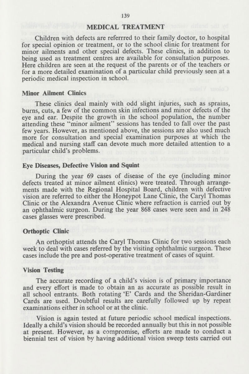 139 MEDICAL TREATMENT Children with defects are referred to their family doctor, to hospital for special opinion or treatment, or to the school clinic for treatment for minor ailments and other special defects. These clinics, in addition to being used as treatment centres are available for consultation purposes. Here children are seen at the request of the parents or of the teachers or for a more detailed examination of a particular child previously seen at a periodic medical inspection in school. Minor Ailment Clinics These clinics deal mainly with odd slight injuries, such as sprains, burns, cuts, a few of the common skin infections and minor defects of the eye and ear. Despite the growth in the school population, the number attending these minor ailment sessions has tended to fall over the past few years. However, as mentioned above, the sessions are also used much more for consultation and special examination purposes at which the medical and nursing staff can devote much more detailed attention to a particular child's problems. Eye Diseases, Defective Vision and Squint During the year 69 cases of disease of the eye (including minor defects treated at minor ailment clinics) were treated. Through arrange ments made with the Regional Hospital Board, children with defective vision are referred to either the Honeypot Lane Clinic, the Caryl Thomas Clinic or the Alexandra Avenue Clinic where refraction is carried out by an ophthalmic surgeon. During the year 868 cases were seen and in 248 cases glasses were prescribed. Orthoptic Clinic An orthoptist attends the Caryl Thomas Clinic for two sessions each week to deal with cases referred by the visiting ophthalmic surgeon. These cases include the pre and post-operative treatment of cases of squint. Vision Testing The accurate recording of a child's vision is of primary importance and every effort is made to obtain an as accurate as possible result in all school entrants. Both rotating 'E' Cards and the Sheridan-Gardiner Cards are used. Doubtful results are carefully followed up by repeat examinations either in school or at the clinic. Vision is again tested at future periodic school medical inspections. Ideally a child's vision should be recorded annually but this in not possible at present. However, as a compromise, efforts are made to conduct a biennial test of vision by having additional vision sweep tests carried out