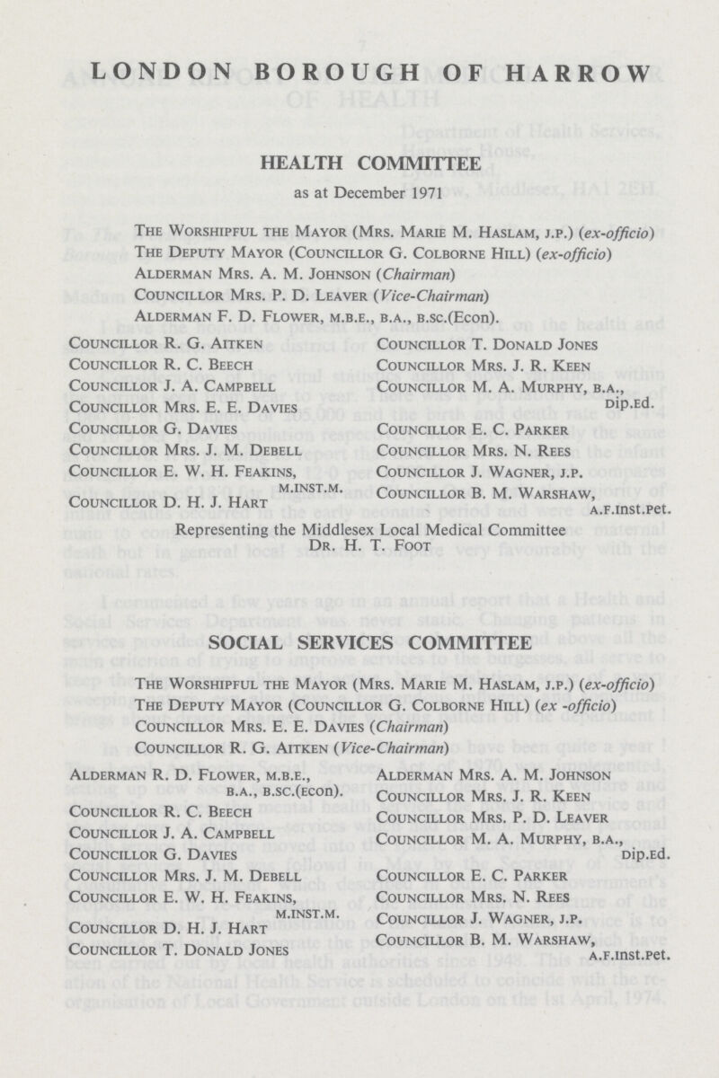 LONDON BOROUGH OF HARROW HEALTH COMMITTEE as at December 1971 The Worshipful the Mayor (Mrs. Marie M. Haslam, j.p.) (ex-officio) The Deputy Mayor (Councillor G. Colborne Hill) (ex-officio) Alderman Mrs. A. M. Johnson (Chairman) Councillor Mrs. P. D. Leaver (Vice-Chairman) Alderman F. D. Flower, m.b.e., b.a., b.sc.(Econ). Councillor R. G. Aitken Councillor R. C. Beech Councillor J. A. Campbell Councillor Mrs. E. E. Davies Councillor G. Davies Councillor Mrs. J. M. Debell Councillor E. W. H. Feakins, m.inst.m. Councillor D. H. J. Hart Councillor T. Donald Jones Councillor Mrs. J. R. Keen Councillor M. A. Murphy, b.a., Dip.Ed. Councillor E. C. Parker Councillor Mrs. N. Rees Councillor J. Wagner, j.p. Councillor B. M. Warshaw, a.f.inst.pet. Representing the Middlesex Local Medical Committee Dr. H. T. Foot SOCIAL SERVICES COMMITTEE The Worshipful the Mayor (Mrs. Marie M. Haslam, j.p.) (ex-officio) The Deputy Mayor (Councillor G. Colborne Hill) (ex -officio) Councillor Mrs. E. E. Davies (Chairman) Councillor R. G. Aitken (Vice-Chairman) Alderman R. D. Flower, m.b.e., b.a., b.sc.(Econ). Councillor R. C. Beech Councillor J. A. Campbell Councillor G. Davies Councillor Mrs. J. M. Debell Councillor E. W. H. Feakins, m.inst.m. Councillor D. H. J. Hart Councillor T. Donald Jones Alderman Mrs. A. M. Johnson Councillor Mrs. J. R. Keen Councillor Mrs. P. D. Leaver Councillor M. A. Murphy, b.a., Dip.Ed. Councillor E. C. Parker Councillor Mrs. N. Rees Councillor J. Wagner, j.p. Councillor B. M. Warshaw, a.F.inst.pet.