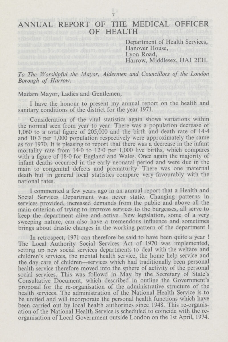 7 ANNUAL REPORT OF THE MEDICAL OFFICER OF HEALTH Department of Health Services, Hanover House, Lyon Road, Harrow, Middlesex, HA1 2EH. To The Worshipful the Mayor, Aldermen and Councillors of the London Borough of Harrow. Madam Mayor, Ladies and Gentlemen, I have the honour to present my annual report on the health and sanitary conditions of the district for the year 1971. Consideration of the vital statistics again shows variations within the normal seen from year to year. There was a population decrease of 1,060 to a total figure of 205,000 and the birth and death rate of 14.4 and 10.3 per 1,000 population respectively were approximately the same as for 1970. It is pleasing to report that there was a decrease in the infant mortality rate from 14.0 to 12.0 per 1,000 live births, which compares with a figure of 18.0 for England and Wales. Once again the majority of infant deaths occurred in the early neonatal period and were due in the main to congenital defects and prematurity. There was one maternal death but in general local statistics compare very favourably with the national rates. I commented a few years ago in an annual report that a Health and Social Services Department was never static. Changing patterns in services provided, increased demands from the public and above all the main criterion of trying to improve services to the burgesses, all serve to keep the department alive and active. New legislation, some of a very sweeping nature, can also have a tremendous influence and sometimes brings about drastic changes in the working pattern of the department ! In retrospect, 1971 can therefore be said to have been quite a year ! The Local Authority Social Services Act of 1970 was implemented, setting up new social services departments to deal with the welfare and children's services, the mental health service, the home help service and the day care of children—services which had traditionally been personal health service therefore moved into the sphere of activity of the personal social services. This was followd in May by the Secretary of State's Consultative Document, which described in outline the Government's proposal for the re-organisation of the administrative structure of the health services. The administration of the National Health Service is to be unified and will incorporate the personal health functions which have been carried out by local health authorities since 1948. This re-organis ation of the National Health Service is scheduled to coincide with the re organisation of Local Government outside London on the 1st April, 1974.