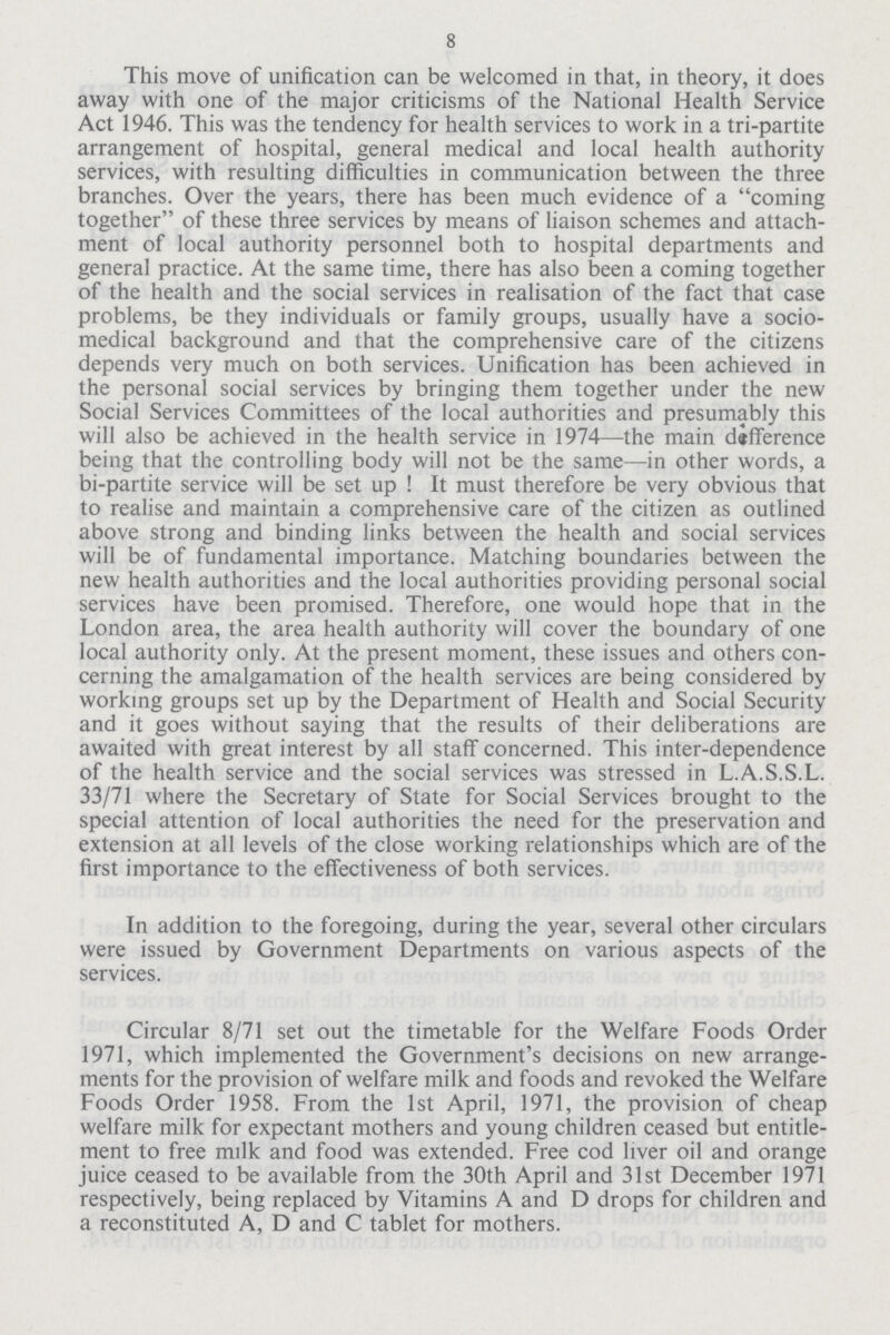 8 This move of unification can be welcomed in that, in theory, it does away with one of the major criticisms of the National Health Service Act 1946. This was the tendency for health services to work in a tri-partite arrangement of hospital, general medical and local health authority services, with resulting difficulties in communication between the three branches. Over the years, there has been much evidence of a coming together of these three services by means of liaison schemes and attach ment of local authority personnel both to hospital departments and general practice. At the same time, there has also been a coming together of the health and the social services in realisation of the fact that case problems, be they individuals or family groups, usually have a socio medical background and that the comprehensive care of the citizens depends very much on both services. Unification has been achieved in the personal social services by bringing them together under the new Social Services Committees of the local authorities and presumably this will also be achieved in the health service in 1974—the main difference being that the controlling body will not be the same—in other words, a bi-partite service will be set up ! It must therefore be very obvious that to realise and maintain a comprehensive care of the citizen as outlined above strong and binding links between the health and social services will be of fundamental importance. Matching boundaries between the new health authorities and the local authorities providing personal social services have been promised. Therefore, one would hope that in the London area, the area health authority will cover the boundary of one local authority only. At the present moment, these issues and others con cerning the amalgamation of the health services are being considered by working groups set up by the Department of Health and Social Security and it goes without saying that the results of their deliberations are awaited with great interest by all staff concerned. This inter-dependence of the health service and the social services was stressed in L.A.S.S.L. 33/71 where the Secretary of State for Social Services brought to the special attention of local authorities the need for the preservation and extension at all levels of the close working relationships which are of the first importance to the effectiveness of both services. In addition to the foregoing, during the year, several other circulars were issued by Government Departments on various aspects of the services. Circular 8/71 set out the timetable for the Welfare Foods Order 1971, which implemented the Government's decisions on new arrange ments for the provision of welfare milk and foods and revoked the Welfare Foods Order 1958. From the 1st April, 1971, the provision of cheap welfare milk for expectant mothers and young children ceased but entitle ment to free milk and food was extended. Free cod liver oil and orange juice ceased to be available from the 30th April and 31st December 1971 respectively, being replaced by Vitamins A and D drops for children and a reconstituted A, D and C tablet for mothers.