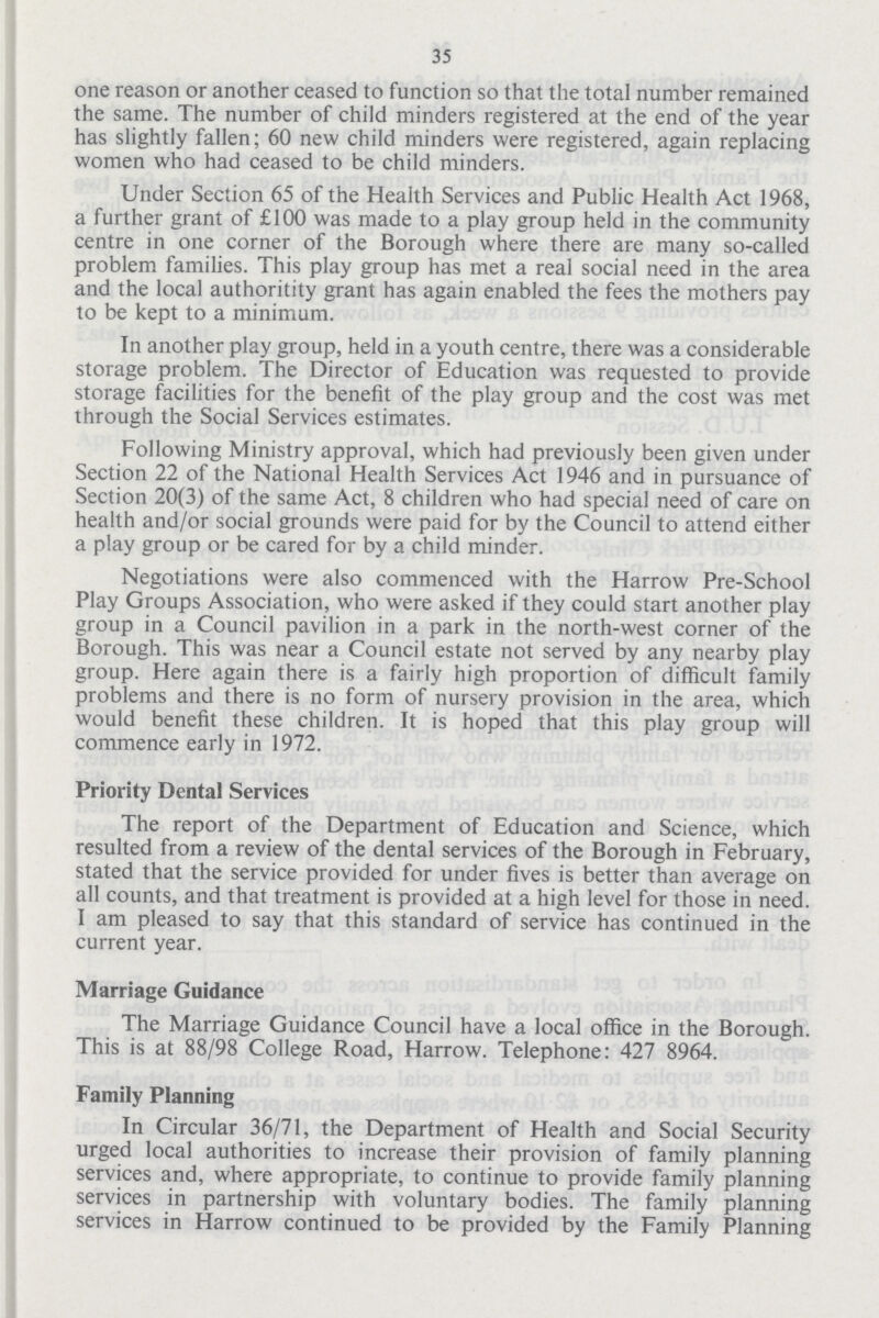 35 one reason or another ceased to function so that the total number remained the same. The number of child minders registered at the end of the year has slightly fallen; 60 new child minders were registered, again replacing women who had ceased to be child minders. Under Section 65 of the Health Services and Public Health Act 1968, a further grant of £100 was made to a play group held in the community centre in one corner of the Borough where there are many so-called problem families. This play group has met a real social need in the area and the local authoritity grant has again enabled the fees the mothers pay to be kept to a minimum. In another play group, held in a youth centre, there was a considerable storage problem. The Director of Education was requested to provide storage facilities for the benefit of the play group and the cost was met through the Social Services estimates. Following Ministry approval, which had previously been given under Section 22 of the National Health Services Act 1946 and in pursuance of Section 20(3) of the same Act, 8 children who had special need of care on health and/or social grounds were paid for by the Council to attend either a play group or be cared for by a child minder. Negotiations were also commenced with the Harrow Pre-School Play Groups Association, who were asked if they could start another play group in a Council pavilion in a park in the north-west corner of the Borough. This was near a Council estate not served by any nearby play group. Here again there is a fairly high proportion of difficult family problems and there is no form of nursery provision in the area, which would benefit these children. It is hoped that this play group will commence early in 1972. Priority Dental Services The report of the Department of Education and Science, which resulted from a review of the dental services of the Borough in February, stated that the service provided for under fives is better than average on all counts, and that treatment is provided at a high level for those in need. I am pleased to say that this standard of service has continued in the current year. Marriage Guidance The Marriage Guidance Council have a local office in the Borough. This is at 88/98 College Road, Harrow. Telephone: 427 8964. Family Planning In Circular 36/71, the Department of Health and Social Security urged local authorities to increase their provision of family planning services and, where appropriate, to continue to provide family planning services in partnership with voluntary bodies. The family planning services in Harrow continued to be provided by the Family Planning