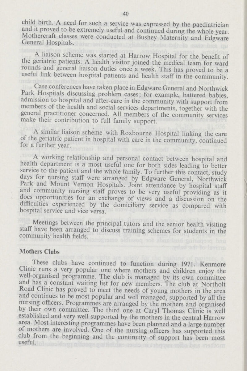 40 child birth. A need for such a service was expressed by the paediatrician and it proved to be extremely useful and continued during the whole year. Mothercraft classes were conducted at Bushey Maternity and Edgware General Hospitals. A liaison scheme was started at Harrow Hospital for the benefit of the geriatric patients. A health visitor joined the medical team for ward rounds and general liaison duties once a week. This has proved to be a useful link between hospital patients and health staff in the community. Case conferences have taken place in Edgware General and Northwick Park Hospitals discussing problem cases; for example, battered babies, admission to hospital and after-care in the community with support from members of the health and social services departments, together with the general practitioner concerned. All members of the community services make their contribution to full family support. A similar liaison scheme with Roxbourne Hospital linking the care of the geriatric patient in hospital with care in the community, continued for a further year. A working relationship and personal contact between hospital and health department is a most useful one for both sides leading to better service to the patient and the whole family. To further this contact, study days for nursing staff were arranged by Edgware General, Northwick Park and Mount Vernon Hospitals. Joint attendance by hospital staff and community nursing staff proves to be very useful providing as it does opportunities for an exchange of views and a discussion on the difficulties experienced by the domiciliary service as compared with hospital service and vice versa. Meetings between the principal tutors and the senior health visiting staff have been arranged to discuss training schemes for students in the community health fields. Mothers Clubs These clubs have continued to function during 1971. Kenmore Clinic runs a very popular one where mothers and children enjoy the well-organised programme. The club is managed by its own committee and has a constant v/aiting list for new members. The club at Northolt Road Clinic has proved to meet the needs of young mothers in the area and continues to be most popular and well managed, supported by all the nursing officers. Programmes are arranged by the mothers and organised by their own committee. The third one at Caryl Thomas Clinic is well established and very well supported by the mothers in the central Harrow area. Most interesting programmes have been planned and a large number of mothers are involved. One of the nursing officers has supported this club from the beginning and the continuity of support has been most useful.
