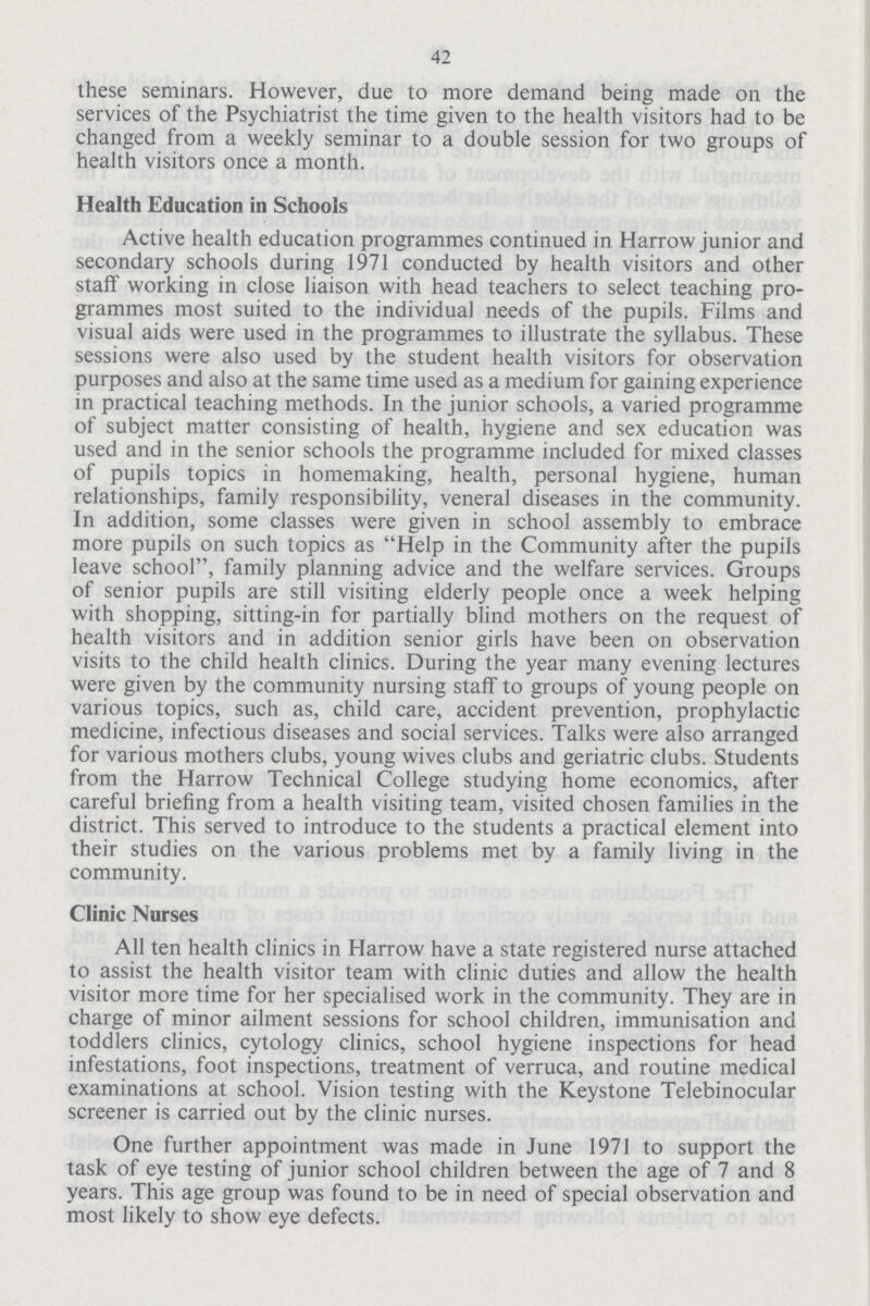 42 these seminars. However, due to more demand being made on the services of the Psychiatrist the time given to the health visitors had to be changed from a weekly seminar to a double session for two groups of health visitors once a month. Health Education in Schools Active health education programmes continued in Harrow junior and secondary schools during 1971 conducted by health visitors and other staff working in close liaison with head teachers to select teaching pro grammes most suited to the individual needs of the pupils. Films and visual aids were used in the programmes to illustrate the syllabus. These sessions were also used by the student health visitors for observation purposes and also at the same time used as a medium for gaining experience in practical teaching methods. In the junior schools, a varied programme of subject matter consisting of health, hygiene and sex education was used and in the senior schools the programme included for mixed classes of pupils topics in homemaking, health, personal hygiene, human relationships, family responsibility, veneral diseases in the community. In addition, some classes were given in school assembly to embrace more pupils on such topics as Help in the Community after the pupils leave school, family planning advice and the welfare services. Groups of senior pupils are still visiting elderly people once a week helping with shopping, sitting-in for partially blind mothers on the request of health visitors and in addition senior girls have been on observation visits to the child health clinics. During the year many evening lectures were given by the community nursing staff to groups of young people on various topics, such as, child care, accident prevention, prophylactic medicine, infectious diseases and social services. Talks were also arranged for various mothers clubs, young wives clubs and geriatric clubs. Students from the Harrow Technical College studying home economics, after careful briefing from a health visiting team, visited chosen families in the district. This served to introduce to the students a practical element into their studies on the various problems met by a family living in the community. Clinic Nurses All ten health clinics in Harrow have a state registered nurse attached to assist the health visitor team with clinic duties and allow the health visitor more time for her specialised work in the community. They are in charge of minor ailment sessions for school children, immunisation and toddlers clinics, cytology clinics, school hygiene inspections for head infestations, foot inspections, treatment of verruca, and routine medical examinations at school. Vision testing with the Keystone Telebinocular screener is carried out by the clinic nurses. One further appointment was made in June 1971 to support the task of eye testing of junior school children between the age of 7 and 8 years. This age group was found to be in need of special observation and most likely to show eye defects.