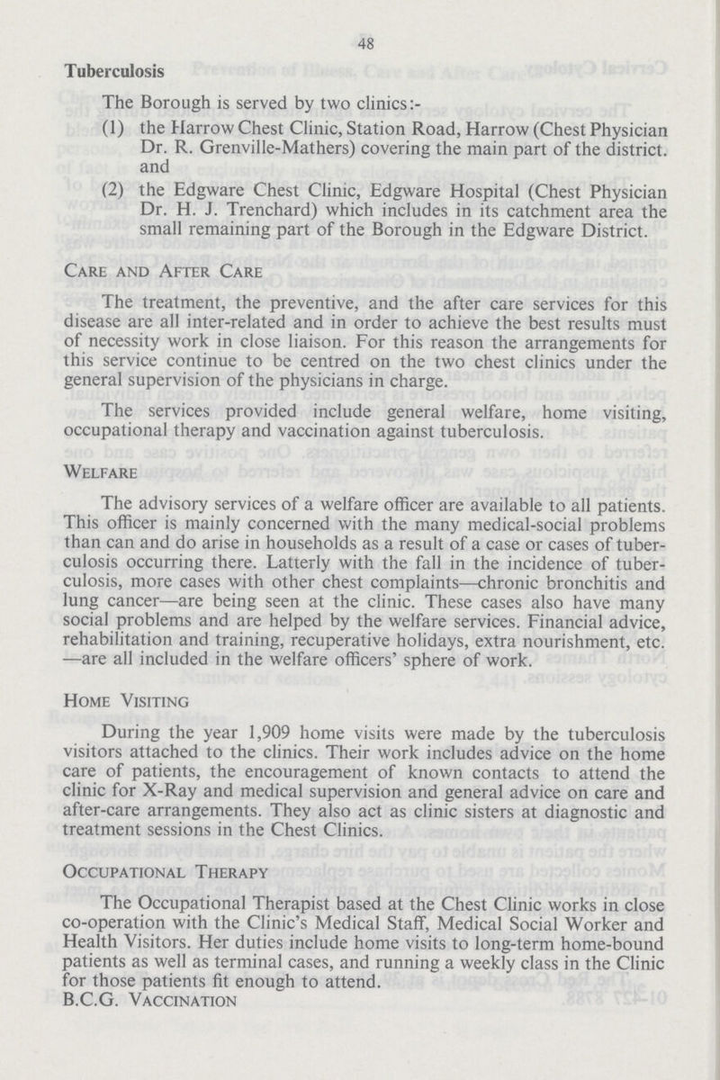 48 Tuberculosis The Borough is served by two clinics (1) the Harrow Chest Clinic, Station Road, Harrow (Chest Physician Dr. R. Grenville-Mathers) covering the main part of the district, and (2) the Edgware Chest Clinic, Edgware Hospital (Chest Physician Dr. H. J. Trenchard) which includes in its catchment area the small remaining part of the Borough in the Edgware District. Care and After Care The treatment, the preventive, and the after care services for this disease are all inter-related and in order to achieve the best results must of necessity work in close liaison. For this reason the arrangements for this service continue to be centred on the two chest clinics under the general supervision of the physicians in charge. The services provided include general welfare, home visiting, occupational therapy and vaccination against tuberculosis. Welfare The advisory services of a welfare officer are available to all patients. This officer is mainly concerned with the many medical-social problems than can and do arise in households as a result of a case or cases of tuber culosis occurring there. Latterly with the fall in the incidence of tuber culosis, more cases with other chest complaints—chronic bronchitis and lung cancer—are being seen at the clinic. These cases also have many social problems and are helped by the welfare services. Financial advice, rehabilitation and training, recuperative holidays, extra nourishment, etc. —are all included in the welfare officers' sphere of work. Home Visiting During the year 1,909 home visits were made by the tuberculosis visitors attached to the clinics. Their work includes advice on the home care of patients, the encouragement of known contacts to attend the clinic for X-Ray and medical supervision and general advice on care and after-care arrangements. They also act as clinic sisters at diagnostic and treatment sessions in the Chest Clinics. Occupational Therapy The Occupational Therapist based at the Chest Clinic works in close co-operation with the Clinic's Medical Staff, Medical Social Worker and Health Visitors. Her duties include home visits to long-term home-bound patients as well as terminal cases, and running a weekly class in the Clinic for those patients fit enough to attend. B.C.G. Vaccination