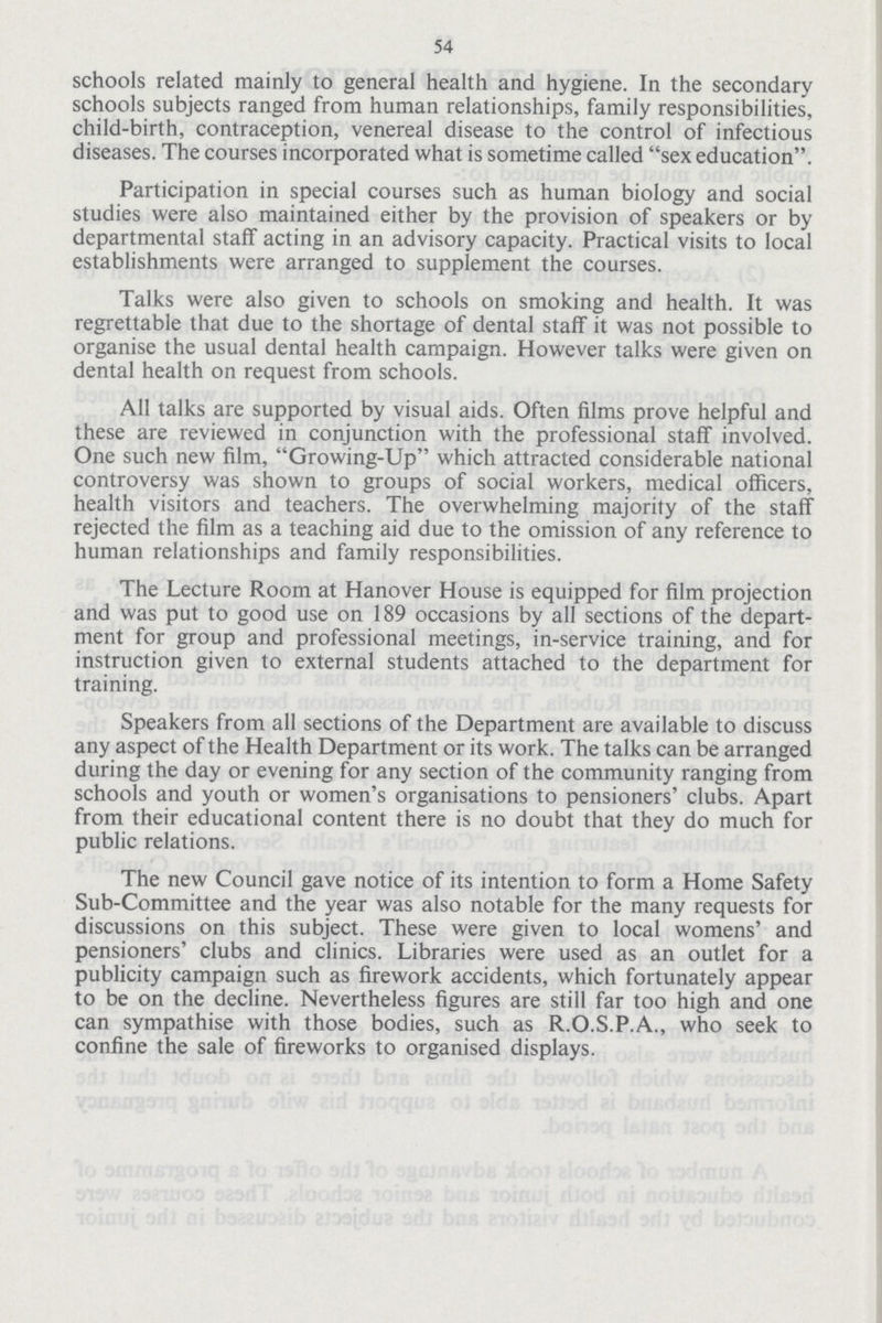 54 schools related mainly to general health and hygiene. In the secondary schools subjects ranged from human relationships, family responsibilities, child-birth, contraception, venereal disease to the control of infectious diseases. The courses incorporated what is sometime called sex education. Participation in special courses such as human biology and social studies were also maintained either by the provision of speakers or by departmental staff acting in an advisory capacity. Practical visits to local establishments were arranged to supplement the courses. Talks were also given to schools on smoking and health. It was regrettable that due to the shortage of dental staff it was not possible to organise the usual dental health campaign. However talks were given on dental health on request from schools. All talks are supported by visual aids. Often films prove helpful and these are reviewed in conjunction with the professional staff involved. One such new film, Growing-Up which attracted considerable national controversy was shown to groups of social workers, medical officers, health visitors and teachers. The overwhelming majority of the staff rejected the film as a teaching aid due to the omission of any reference to human relationships and family responsibilities. The Lecture Room at Hanover House is equipped for film projection and was put to good use on 189 occasions by all sections of the depart ment for group and professional meetings, in-service training, and for instruction given to external students attached to the department for training. Speakers from all sections of the Department are available to discuss any aspect of the Health Department or its work. The talks can be arranged during the day or evening for any section of the community ranging from schools and youth or women's organisations to pensioners' clubs. Apart from their educational content there is no doubt that they do much for public relations. The new Council gave notice of its intention to form a Home Safety Sub-Committee and the year was also notable for the many requests for discussions on this subject. These were given to local womens' and pensioners' clubs and clinics. Libraries were used as an outlet for a publicity campaign such as firework accidents, which fortunately appear to be on the decline. Nevertheless figures are still far too high and one can sympathise with those bodies, such as R.O.S.P.A., who seek to confine the sale of fireworks to organised displays.