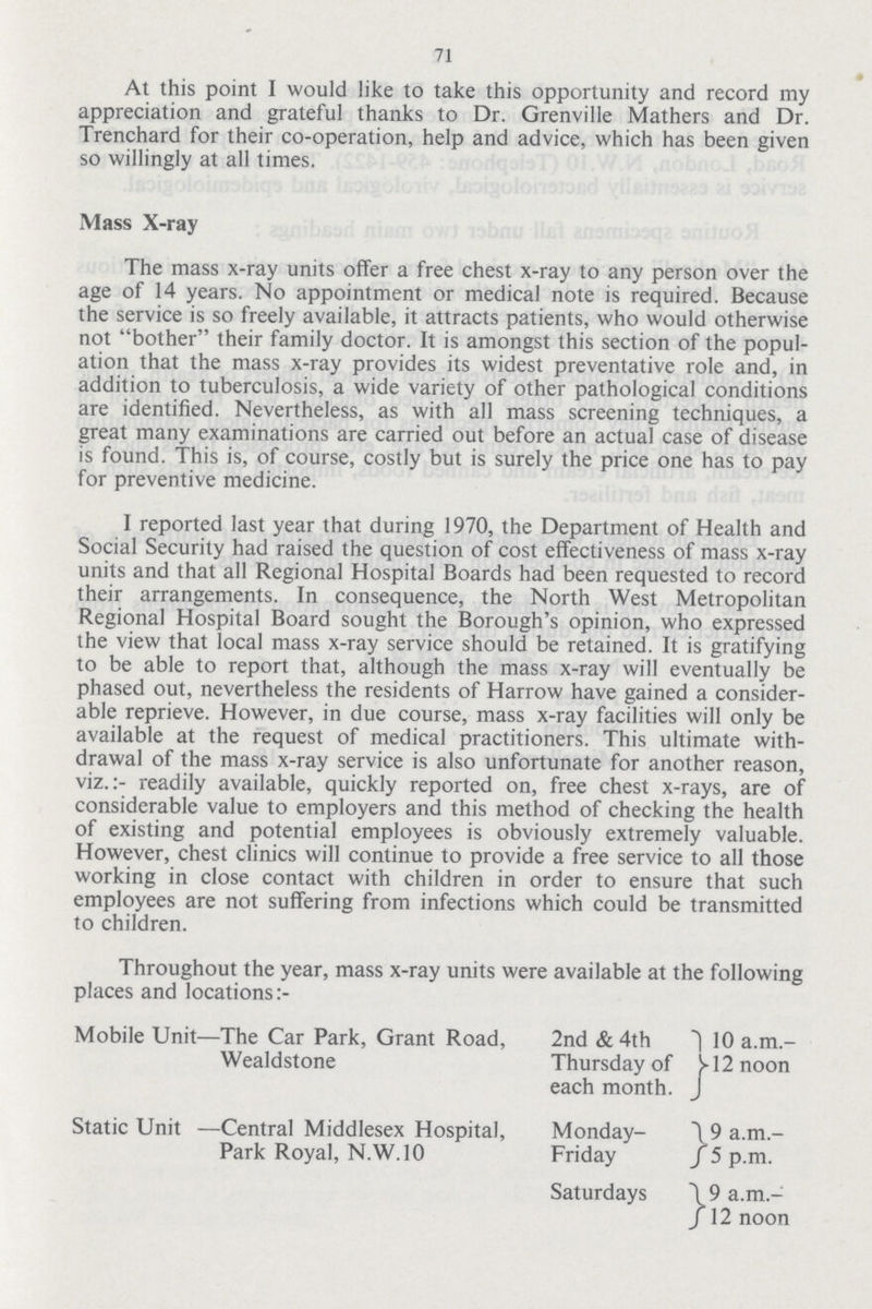 71 At this point I would like to take this opportunity and record my appreciation and grateful thanks to Dr. Grenville Mathers and Dr. Trenchard for their co-operation, help and advice, which has been given so willingly at all times. Mass X-ray The mass x-ray units offer a free chest x-ray to any person over the age of 14 years. No appointment or medical note is required. Because the service is so freely available, it attracts patients, who would otherwise not bother their family doctor. It is amongst this section of the popul ation that the mass x-ray provides its widest preventative role and, in addition to tuberculosis, a wide variety of other pathological conditions are identified. Nevertheless, as with all mass screening techniques, a great many examinations are carried out before an actual case of disease is found. This is, of course, costly but is surely the price one has to pay for preventive medicine. I reported last year that during 1970, the Department of Health and Social Security had raised the question of cost effectiveness of mass x-ray units and that all Regional Hospital Boards had been requested to record their arrangements. In consequence, the North West Metropolitan Regional Hospital Board sought the Borough's opinion, who expressed the view that local mass x-ray service should be retained. It is gratifying to be able to report that, although the mass x-ray will eventually be phased out, nevertheless the residents of Harrow have gained a consider able reprieve. However, in due course, mass x-ray facilities will only be available at the request of medical practitioners. This ultimate with drawal of the mass x-ray service is also unfortunate for another reason, viz.:- readily available, quickly reported on, free chest x-rays, are of considerable value to employers and this method of checking the health of existing and potential employees is obviously extremely valuable. However, chest clinics will continue to provide a free service to all those working in close contact with children in order to ensure that such employees are not suffering from infections which could be transmitted to children. Throughout the year, mass x-ray units were available at the following places and locations Mobile Unit—The Car Park, Grant Road, Wealdstone 2nd & 4th Thursday of each month. 10 a.m. 12 noon Static Unit —Central Middlesex Hospital, Park Royal, N.W.10 Monday Friday 9 a.m. 5 p.m. Saturdays 9 a.m. 12 noon