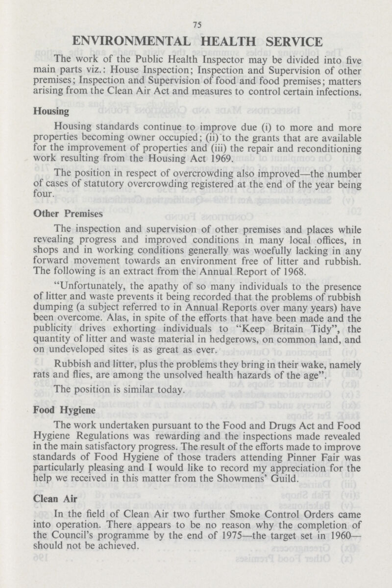 75 ENVIRONMENTAL HEALTH SERVICE The work of the Public Health Inspector may be divided into five main parts viz.: House Inspection; Inspection and Supervision of other premises; Inspection and Supervision of food and food premises; matters arising from the Clean Air Act and measures to control certain infections. Housing Housing standards continue to improve due (i) to more and more properties becoming owner occupied; (ii) to the grants that are available for the improvement of properties and (iii) the repair and reconditioning work resulting from the Housing Act 1969. The position in respect of overcrowding also improved—the number of cases of statutory overcrowding registered at the end of the year being four. Other Premises The inspection and supervision of other premises and places while revealing progress and improved conditions in many local offices, in shops and in working conditions generally was woefully lacking in any forward movement towards an environment free of litter and rubbish. The following is an extract from the Annual Report of 1968. Unfortunately, the apathy of so many individuals to the presence of litter and waste prevents it being recorded that the problems of rubbish dumping (a subject referred to in Annual Reports over many years) have been overcome. Alas, in spite of the efforts that have been made and the publicity drives exhorting individuals to Keep Britain Tidy, the quantity of litter and waste material in hedgerows, on common land, and on undeveloped sites is as great as ever. Rubbish and litter, plus the problems they bring in their wake, namely rats and flies, are among the unsolved health hazards of the age. The position is similar today. Food Hygiene The work undertaken pursuant to the Food and Drugs Act and Food Hygiene Regulations was rewarding and the inspections made revealed in the main satisfactory progress. The result of the efforts made to improve standards of Food Hygiene of those traders attending Pinner Fair was particularly pleasing and I would like to record my appreciation for the help we received in this matter from the Showmens' Guild. Clean Air In the field of Clean Air two further Smoke Control Orders came into operation. There appears to be no reason why the completion of the Council's programme by the end of 1975—the target set in 1960— should not be achieved.