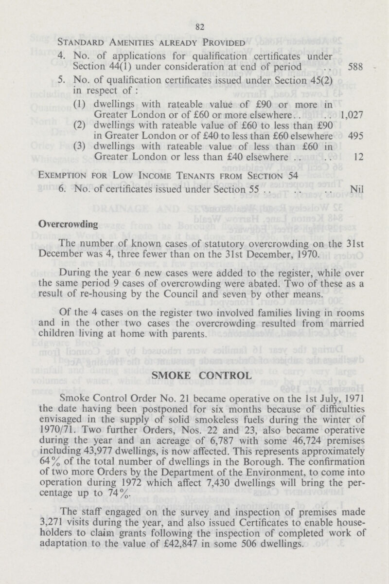 82 Standard Amenities already Provided 4. No. of applications for qualification certificates under Section 44(1) under consideration at end of period 588 5. No. of qualification certificates issued under Section 45(2) in respect of: (1) dwellings with rateable value of £90 or more in Greater London or of £60 or more elsewhere 1,027 (2) dwellings with rateable value of £60 to less than £90 in Greater London or of £40 to less than £60 elsewhere 495 (3) dwellings with rateable value of less than £60 in Greater London or less than £40 elsewhere 12 Exemption for Low Income Tenants from Section 54 6. No. of certificates issued under Section 55 Nil Overcrowding The number of known cases of statutory overcrowding on the 31st December was 4, three fewer than on the 31st December, 1970. During the year 6 new cases were added to the register, while over the same period 9 cases of overcrowding were abated. Two of these as a result of re-housing by the Council and seven by other means. Of the 4 cases on the register two involved families living in rooms and in the other two cases the overcrowding resulted from married children living at home with parents. SMOKE CONTROL Smoke Control Order No. 21 became operative on the 1st July, 1971 the date having been postponed for six months because of difficulties envisaged in the supply of solid smokeless fuels during the winter of 1970/71. Two further Orders, Nos. 22 and 23, also became operative during the year and an acreage of 6,787 with some 46,724 premises including 43,977 dwellings, is now affected. This represents approximately 64% of the total number of dwellings in the Borough. The confirmation of two more Orders by the Department of the Environment, to come into operation during 1972 which affect 7,430 dwellings will bring the per centage up to 74%. The staff engaged on the survey and inspection of premises made 3,271 visits during the year, and also issued Certificates to enable house holders to claim grants following the inspection of completed work of adaptation to the value of £42,847 in some 506 dwellings.