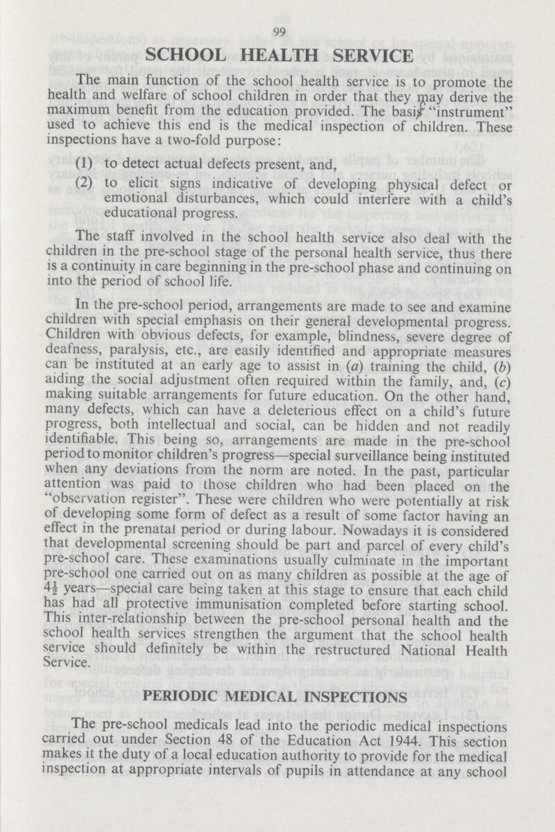 99 SCHOOL HEALTH SERVICE The main function of the school health service is to promote the health and welfare of school children in order that they may derive the maximum benefit from the education provided. The basis instrument used to achieve this end is the medical inspection of children. These inspections have a two-fold purpose: (1) to detect actual defects present, and, (2) to elicit signs indicative of developing physical defect or emotional disturbances, which could interfere with a child's educational progress. The staff involved in the school health service also deal with the children in the pre-school stage of the personal health service, thus there is a continuity in care beginning in the pre-school phase and continuing on into the period of school life. In the pre-school period, arrangements are made to see and examine children with special emphasis on their general developmental progress. Children with obvious defects, for example, blindness, severe degree of deafness, paralysis, etc., are easily identified and appropriate measures can be instituted at an early age to assist in (a) training the child, (b) aiding the social adjustment often required within the family, and, (c) making suitable arrangements for future education. On the other hand, many defects, which can have a deleterious effect on a child's future progress, both intellectual and social, can be hidden and not readily identifiable. This being so, arrangements are made in the pre-school period to monitor children's progress—special surveillance being instituted when any deviations from the norm are noted. In the past, particular attention was paid to those children who had been placed on the observation register. These were children who were potentially at risk of developing some form of defect as a result of some factor having an effect in the prenatal period or during labour. Nowadays it is considered that developmental screening should be part and parcel of every child's pre-school care. These examinations usually culminate in the important pre-school one carried out on as many children as possible at the age of 44 years—special care being taken at this stage to ensure that each child has had all protective immunisation completed before starting school. This inter-relationship between the pre-school personal health and the school health services strengthen the argument that the school health service should definitely be within the restructured National Health Service. PERIODIC MEDICAL INSPECTIONS The pre-school medicals lead into the periodic medical inspections carried out under Section 48 of the Education Act 1944. This section makes it the duty of a local education authority to provide for the medical inspection at appropriate intervals of pupils in attendance at any school