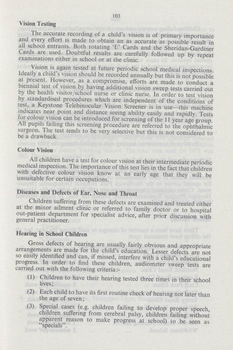 103 Vision Testing The accurate recording of a child's vision is of primary importance and every effort is made to obtain an as accurate as possible result in all school entrants. Both rotating 'E' Cards and the Sheridan-Gardiner Cards are used. Doubtful results are carefully followed up by repeat examinations either in school or at the clinic. Vision is again tested at future periodic school medical inspections. Ideally a child's vision should be recorded annually but this is not possible at present. However, as a compromise, efforts are made to conduct a biennial test of vision by having additional vision sweep tests carried out by the health visitor/school nurse or clinic nurse. In order to test vision by standardised procedures which are independent of the conditions of test, a Keystone Telebinocular Vision Screener is in use—this machine indicates near point and distance seeing ability easily and rapidly. Tests for colour vision can be introduced for screening of the 11 year age group. All pupils failing this screening procedure are referred to the ophthalmic surgeon. The test tends to be very selective but this is not considered to be a drawback. Colour Vision All children have a test for colour vision at their intermediate periodic medical inspection. The importance of this test lies in the fact that children with defective colour vision know at an early age that they will be unsuitable for certain occupations. Diseases and Defects of Ear, Nose and Throat Children suffering from these defects are examined and treated either at the minor ailment clinic or referred to family doctor or to hospital out-patient department for specialist advice, after prior discussion with general practitioner. Hearing in School Children Gross defects of hearing are usually fairly obvious and appropriate arrangements are made for the child's education. Lesser defects are not so easily identified and can, if missed, interfere with a child's educational progress. In order to find these children, audiometer sweep tests are carried out with the following criteria:- (1) Children to have their hearing tested three times in their school lives; (2) Each child to have its first routine check of hearing not later than the age of seven; (3) Special cases (e.g. children failing to develop proper speech, children suffering from cerebral palsy, children failing without apparent reason to make progress at school) to be seen as specials.