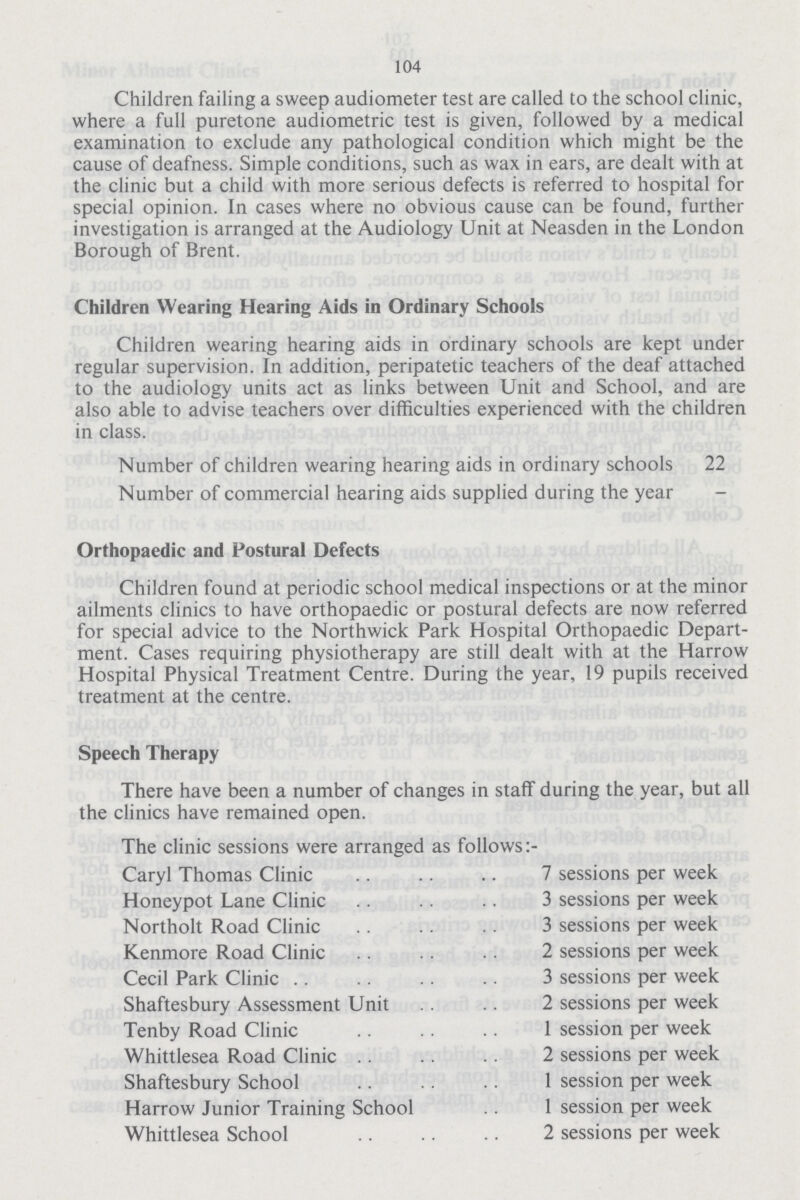 104 Children failing a sweep audiometer test are called to the school clinic, where a full puretone audiometric test is given, followed by a medical examination to exclude any pathological condition which might be the cause of deafness. Simple conditions, such as wax in ears, are dealt with at the clinic but a child with more serious defects is referred to hospital for special opinion. In cases where no obvious cause can be found, further investigation is arranged at the Audiology Unit at Neasden in the London Borough of Brent. Children Wearing Hearing Aids in Ordinary Schools Children wearing hearing aids in ordinary schools are kept under regular supervision. In addition, peripatetic teachers of the deaf attached to the audiology units act as links between Unit and School, and are also able to advise teachers over difficulties experienced with the children in class. Number of children wearing hearing aids in ordinary schools 22 Number of commercial hearing aids supplied during the year Orthopaedic and Postural Defects Children found at periodic school medical inspections or at the minor ailments clinics to have orthopaedic or postural defects are now referred for special advice to the Northwick Park Hospital Orthopaedic Depart ment. Cases requiring physiotherapy are still dealt with at the Harrow Hospital Physical Treatment Centre. During the year, 19 pupils received treatment at the centre. Speech Therapy There have been a number of changes in staff during the year, but all the clinics have remained ODen. The clinic sessions were arranged as follows Caryl Thomas Clinic 7 sessions per week Honeypot Lane Clinic 3 sessions per week Northolt Road Clinic 3 sessions per week Kenmore Road Clinic 2 sessions per week Cecil Park Clinic 3 sessions per week Shaftesbury Assessment Unit 2 sessions per week Tenby Road Clinic 1 session per week Whittlesea Road Clinic 2 sessions per week Shaftesbury School 1 session per week Harrow Junior Training School 1 session per week Whittlesea School 2 sessions per week