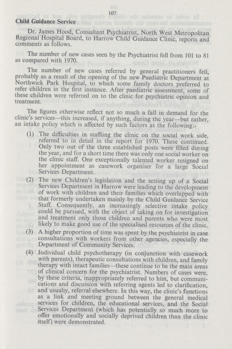 107 Child Guidance Service Dr. James Hood, Consultant Psychiatrist, North West Metropolitan Regional Hospital Board, to Harrow Child Guidance Clinic, reports and comments as follows. The number of new cases seen by the Psychiatrist fell from 101 to 81 as compared with 1970. The number of new cases referred by general practitioners fell, probably as a result of the opening of the new Paediatric Department at Northwick Park Hospital, to which some family doctors preferred to refer children in the first instance. After paediatric assessment, some of these children were referred on to the clinic for psychiatric opinion and treatment. The figures otherwise reflect not so much a fall in demand for the clinic's services—this increased, if anything, during the year—but rather, an intake policy which is affected by such factors as the following:- (1) The difficulties in staffiing the clinic on the social work side, referred to in detail in the report for 1970. These continued. Only two out of the three established posts were filled during the year, and for a short time there was only one social worker on the clinic staff. One exceptionally talented worker resigned on her appointment as casework organiser for a large Social Services Department. (2) The new Children's legislation and the setting up of a Social Services Department in Harrow were leading to the development of work with children and their families which overlapped with that formerly undertaken mainly by the Child Guidance Service Staff. Consequently, an increasingly selective intake policy could be pursued, with the object of taking on for investigation and treatment only those children and parents who were most likely to make good use of the specialised resources of the clinic. (3) A higher proportion of time was spent by the psychiatrist in case consultations with workers from other agencies, especially the Department of Community Services. (4) Individual child psychotherapy (in conjunction with casework with parents), therapeutic consultations with children, and family therapy with intact families—these continue to be the main areas of clinical concern for the psychiatrist. Numbers of cases were, by these criteria, inappropriately referred to him, but communi cations and discussion with referring agents led to clarification, and usually, referral elsewhere. In this way, the clinic's functions as a link and meeting ground between the general medical services for children, the educational services, and the Social Services Department (which has potentially so much more to offer emotionally and socially deprived children than the clinic itself) were demonstrated.